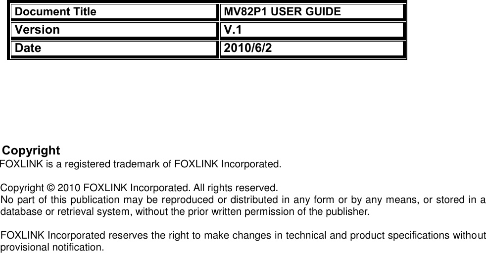  Document Title MV82P1 USER GUIDE Version V.1 Date 2010/6/2                  Copyright            FOXLINK is a registered trademark of FOXLINK Incorporated.  Copyright © 2010 FOXLINK Incorporated. All rights reserved. No part of this publication may be reproduced or distributed in any form or by any means, or stored in a database or retrieval system, without the prior written permission of the publisher.  FOXLINK Incorporated reserves the right to make changes in technical and product specifications without provisional notification.  