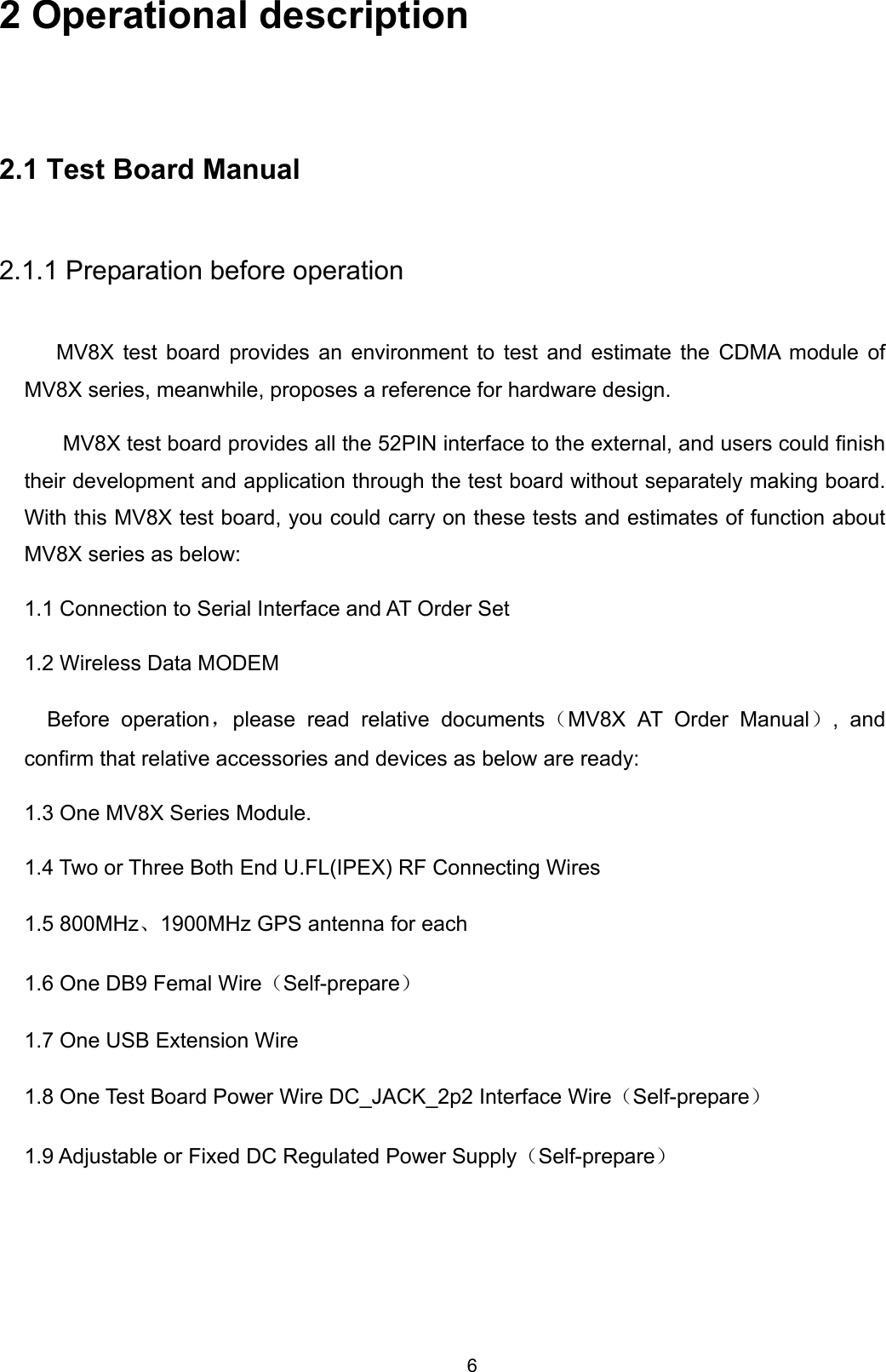 6 2 Operational description 2.1 Test Board Manual 2.1.1 Preparation before operation MV8X test board provides an environment to test and estimate the CDMA module of MV8X series, meanwhile, proposes a reference for hardware design.   MV8X test board provides all the 52PIN interface to the external, and users could finish their development and application through the test board without separately making board. With this MV8X test board, you could carry on these tests and estimates of function about MV8X series as below:   1.1 Connection to Serial Interface and AT Order Set   1.2 Wireless Data MODEM Before operation，please read relative documents（MV8X AT Order Manual）, and confirm that relative accessories and devices as below are ready:   1.3 One MV8X Series Module.   1.4 Two or Three Both End U.FL(IPEX) RF Connecting Wires   1.5 800MHz、1900MHz GPS antenna for each 1.6 One DB9 Femal Wire（Self-prepare） 1.7 One USB Extension Wire 1.8 One Test Board Power Wire DC_JACK_2p2 Interface Wire（Self-prepare） 1.9 Adjustable or Fixed DC Regulated Power Supply（Self-prepare）      
