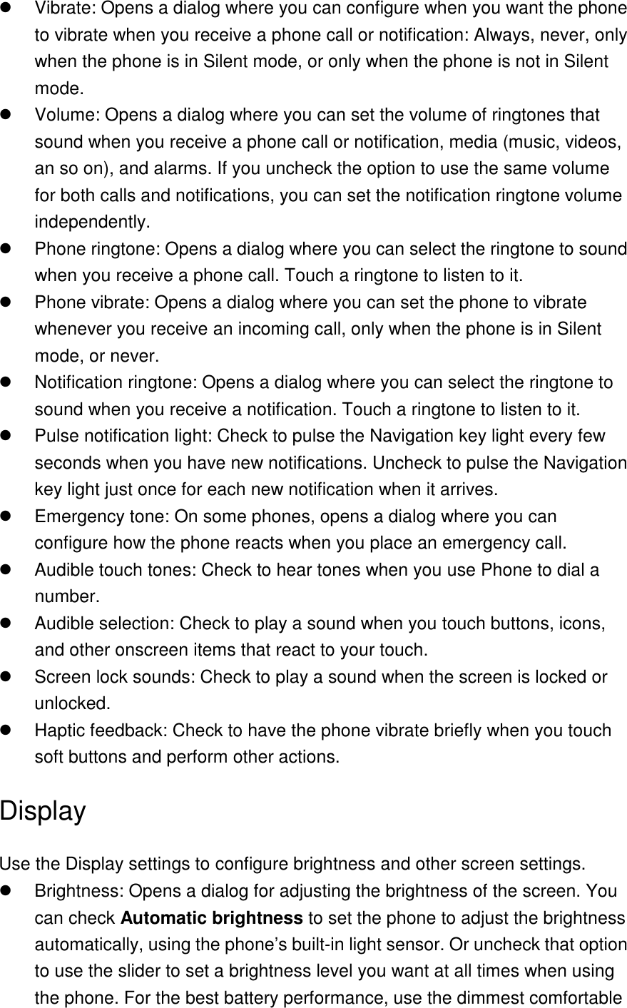   Vibrate: Opens a dialog where you can configure when you want the phone to vibrate when you receive a phone call or notification: Always, never, only when the phone is in Silent mode, or only when the phone is not in Silent mode.   Volume: Opens a dialog where you can set the volume of ringtones that sound when you receive a phone call or notification, media (music, videos, an so on), and alarms. If you uncheck the option to use the same volume for both calls and notifications, you can set the notification ringtone volume independently.   Phone ringtone: Opens a dialog where you can select the ringtone to sound when you receive a phone call. Touch a ringtone to listen to it.     Phone vibrate: Opens a dialog where you can set the phone to vibrate whenever you receive an incoming call, only when the phone is in Silent mode, or never.   Notification ringtone: Opens a dialog where you can select the ringtone to sound when you receive a notification. Touch a ringtone to listen to it.   Pulse notification light: Check to pulse the Navigation key light every few seconds when you have new notifications. Uncheck to pulse the Navigation key light just once for each new notification when it arrives.   Emergency tone: On some phones, opens a dialog where you can configure how the phone reacts when you place an emergency call.   Audible touch tones: Check to hear tones when you use Phone to dial a number.   Audible selection: Check to play a sound when you touch buttons, icons, and other onscreen items that react to your touch.   Screen lock sounds: Check to play a sound when the screen is locked or unlocked.   Haptic feedback: Check to have the phone vibrate briefly when you touch soft buttons and perform other actions. Display Use the Display settings to configure brightness and other screen settings.   Brightness: Opens a dialog for adjusting the brightness of the screen. You can check Automatic brightness to set the phone to adjust the brightness automatically, using the phone’s built-in light sensor. Or uncheck that option to use the slider to set a brightness level you want at all times when using the phone. For the best battery performance, use the dimmest comfortable 