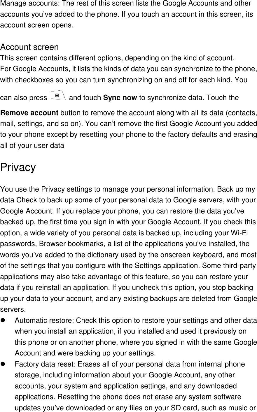 Manage accounts: The rest of this screen lists the Google Accounts and other accounts you’ve added to the phone. If you touch an account in this screen, its account screen opens.  Account screen This screen contains different options, depending on the kind of account. For Google Accounts, it lists the kinds of data you can synchronize to the phone, with checkboxes so you can turn synchronizing on and off for each kind. You can also press    and touch Sync now to synchronize data. Touch the Remove account button to remove the account along with all its data (contacts, mail, settings, and so on). You can’t remove the first Google Account you added to your phone except by resetting your phone to the factory defaults and erasing all of your user data Privacy You use the Privacy settings to manage your personal information. Back up my data Check to back up some of your personal data to Google servers, with your Google Account. If you replace your phone, you can restore the data you’ve backed up, the first time you sign in with your Google Account. If you check this option, a wide variety of you personal data is backed up, including your Wi-Fi passwords, Browser bookmarks, a list of the applications you’ve installed, the words you’ve added to the dictionary used by the onscreen keyboard, and most of the settings that you configure with the Settings application. Some third-party applications may also take advantage of this feature, so you can restore your data if you reinstall an application. If you uncheck this option, you stop backing up your data to your account, and any existing backups are deleted from Google servers.   Automatic restore: Check this option to restore your settings and other data when you install an application, if you installed and used it previously on this phone or on another phone, where you signed in with the same Google Account and were backing up your settings.   Factory data reset: Erases all of your personal data from internal phone storage, including information about your Google Account, any other accounts, your system and application settings, and any downloaded applications. Resetting the phone does not erase any system software updates you’ve downloaded or any files on your SD card, such as music or 