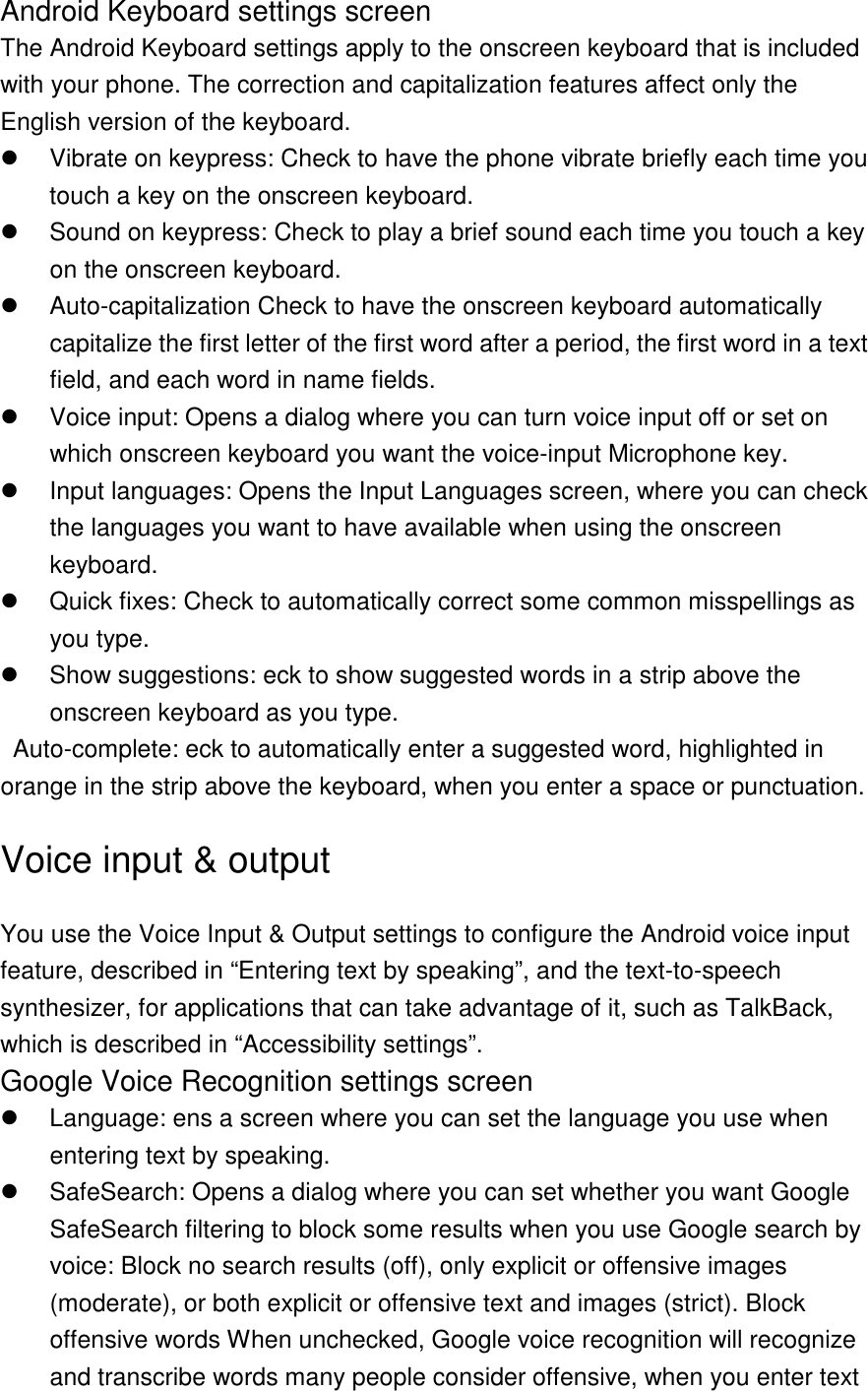 Android Keyboard settings screen The Android Keyboard settings apply to the onscreen keyboard that is included with your phone. The correction and capitalization features affect only the English version of the keyboard.   Vibrate on keypress: Check to have the phone vibrate briefly each time you touch a key on the onscreen keyboard.   Sound on keypress: Check to play a brief sound each time you touch a key on the onscreen keyboard.   Auto-capitalization Check to have the onscreen keyboard automatically capitalize the first letter of the first word after a period, the first word in a text field, and each word in name fields.   Voice input: Opens a dialog where you can turn voice input off or set on which onscreen keyboard you want the voice-input Microphone key.   Input languages: Opens the Input Languages screen, where you can check the languages you want to have available when using the onscreen keyboard.   Quick fixes: Check to automatically correct some common misspellings as you type.   Show suggestions: eck to show suggested words in a strip above the onscreen keyboard as you type.   Auto-complete: eck to automatically enter a suggested word, highlighted in orange in the strip above the keyboard, when you enter a space or punctuation.   Voice input &amp; output You use the Voice Input &amp; Output settings to configure the Android voice input feature, described in “Entering text by speaking”, and the text-to-speech synthesizer, for applications that can take advantage of it, such as TalkBack, which is described in “Accessibility settings”. Google Voice Recognition settings screen   Language: ens a screen where you can set the language you use when entering text by speaking.   SafeSearch: Opens a dialog where you can set whether you want Google SafeSearch filtering to block some results when you use Google search by voice: Block no search results (off), only explicit or offensive images (moderate), or both explicit or offensive text and images (strict). Block offensive words When unchecked, Google voice recognition will recognize and transcribe words many people consider offensive, when you enter text 