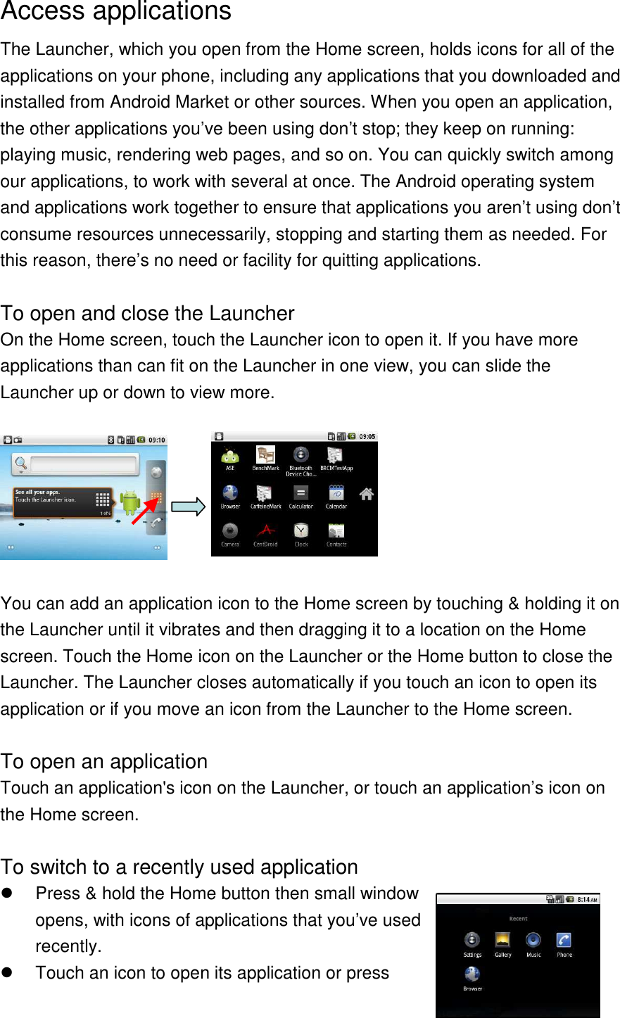 Access applications The Launcher, which you open from the Home screen, holds icons for all of the applications on your phone, including any applications that you downloaded and installed from Android Market or other sources. When you open an application, the other applications you’ve been using don’t stop; they keep on running: playing music, rendering web pages, and so on. You can quickly switch among our applications, to work with several at once. The Android operating system and applications work together to ensure that applications you aren’t using don’t consume resources unnecessarily, stopping and starting them as needed. For this reason, there’s no need or facility for quitting applications.  To open and close the Launcher On the Home screen, touch the Launcher icon to open it. If you have more applications than can fit on the Launcher in one view, you can slide the Launcher up or down to view more.    You can add an application icon to the Home screen by touching &amp; holding it on the Launcher until it vibrates and then dragging it to a location on the Home screen. Touch the Home icon on the Launcher or the Home button to close the Launcher. The Launcher closes automatically if you touch an icon to open its application or if you move an icon from the Launcher to the Home screen.  To open an application Touch an application&apos;s icon on the Launcher, or touch an application’s icon on the Home screen.  To switch to a recently used application   Press &amp; hold the Home button then small window opens, with icons of applications that you’ve used recently.   Touch an icon to open its application or press 