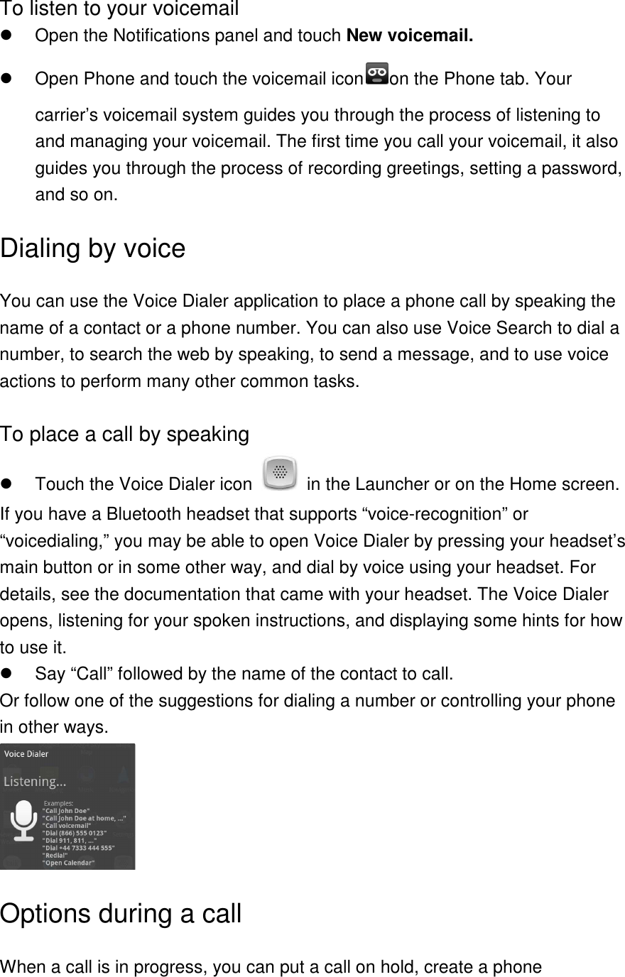  To listen to your voicemail   Open the Notifications panel and touch New voicemail.   Open Phone and touch the voicemail icon on the Phone tab. Your carrier’s voicemail system guides you through the process of listening to and managing your voicemail. The first time you call your voicemail, it also guides you through the process of recording greetings, setting a password, and so on. Dialing by voice You can use the Voice Dialer application to place a phone call by speaking the name of a contact or a phone number. You can also use Voice Search to dial a number, to search the web by speaking, to send a message, and to use voice actions to perform many other common tasks.  To place a call by speaking   Touch the Voice Dialer icon    in the Launcher or on the Home screen. If you have a Bluetooth headset that supports “voice-recognition” or “voicedialing,” you may be able to open Voice Dialer by pressing your headset’s main button or in some other way, and dial by voice using your headset. For details, see the documentation that came with your headset. The Voice Dialer opens, listening for your spoken instructions, and displaying some hints for how to use it.   Say “Call” followed by the name of the contact to call. Or follow one of the suggestions for dialing a number or controlling your phone in other ways.  Options during a call When a call is in progress, you can put a call on hold, create a phone 