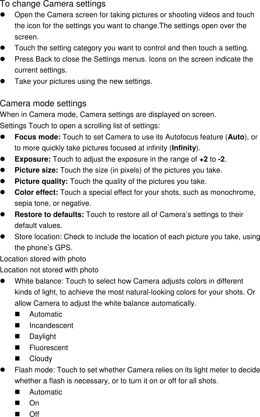 To change Camera settings   Open the Camera screen for taking pictures or shooting videos and touch the icon for the settings you want to change.The settings open over the screen.   Touch the setting category you want to control and then touch a setting.   Press Back to close the Settings menus. Icons on the screen indicate the current settings.   Take your pictures using the new settings.  Camera mode settings When in Camera mode, Camera settings are displayed on screen. Settings Touch to open a scrolling list of settings:  Focus mode: Touch to set Camera to use its Autofocus feature (Auto), or to more quickly take pictures focused at infinity (Infinity).  Exposure: Touch to adjust the exposure in the range of +2 to -2.  Picture size: Touch the size (in pixels) of the pictures you take.  Picture quality: Touch the quality of the pictures you take.  Color effect: Touch a special effect for your shots, such as monochrome, sepia tone, or negative.  Restore to defaults: Touch to restore all of Camera’s settings to their default values.   Store location: Check to include the location of each picture you take, using the phone’s GPS. Location stored with photo Location not stored with photo   White balance: Touch to select how Camera adjusts colors in different kinds of light, to achieve the most natural-looking colors for your shots. Or allow Camera to adjust the white balance automatically.   Automatic   Incandescent   Daylight   Fluorescent   Cloudy   Flash mode: Touch to set whether Camera relies on its light meter to decide whether a flash is necessary, or to turn it on or off for all shots.   Automatic   On   Off 