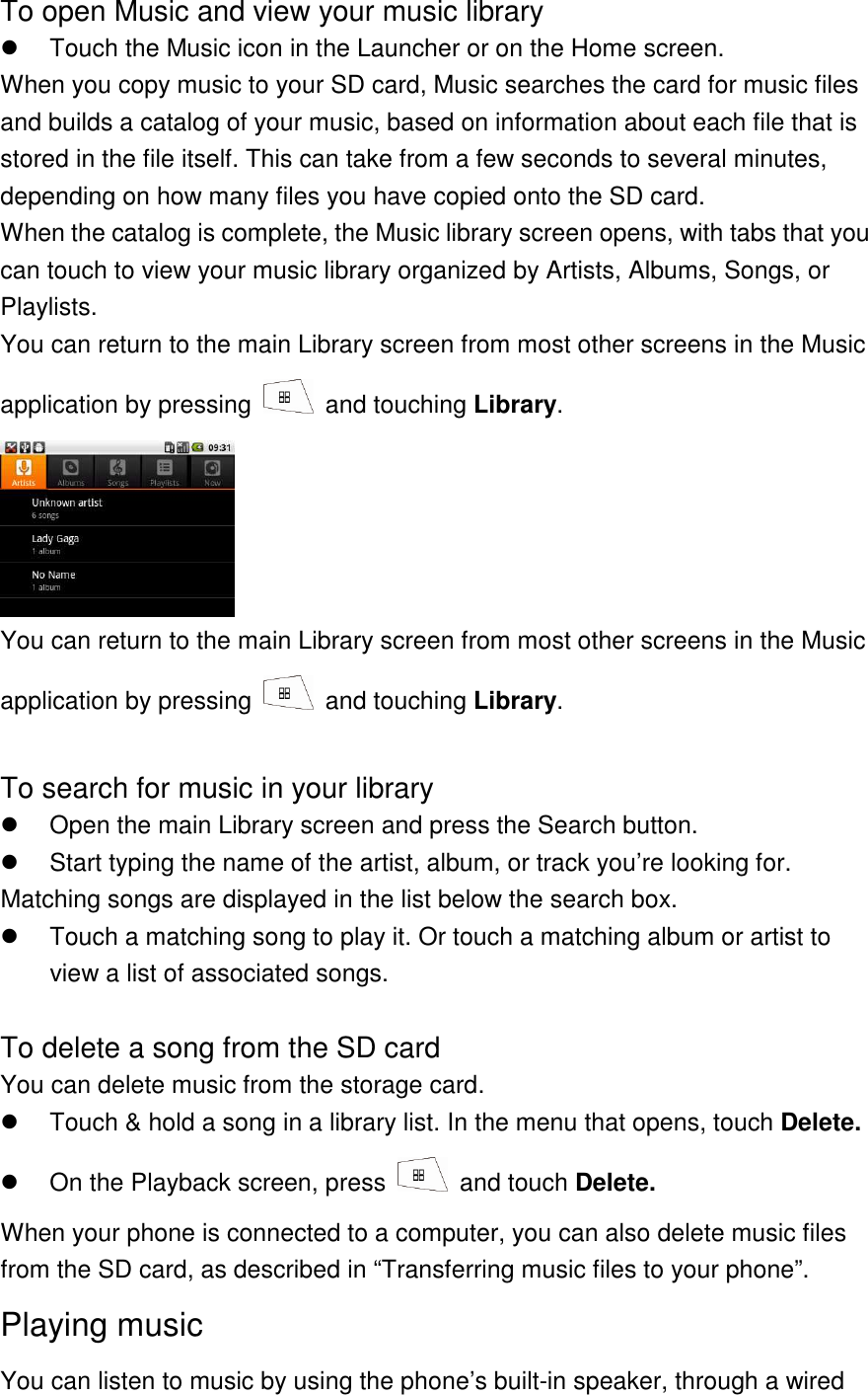 To open Music and view your music library   Touch the Music icon in the Launcher or on the Home screen. When you copy music to your SD card, Music searches the card for music files and builds a catalog of your music, based on information about each file that is stored in the file itself. This can take from a few seconds to several minutes, depending on how many files you have copied onto the SD card. When the catalog is complete, the Music library screen opens, with tabs that you can touch to view your music library organized by Artists, Albums, Songs, or Playlists. You can return to the main Library screen from most other screens in the Music application by pressing    and touching Library.  You can return to the main Library screen from most other screens in the Music application by pressing    and touching Library.  To search for music in your library   Open the main Library screen and press the Search button.   Start typing the name of the artist, album, or track you’re looking for. Matching songs are displayed in the list below the search box.   Touch a matching song to play it. Or touch a matching album or artist to view a list of associated songs.  To delete a song from the SD card You can delete music from the storage card.   Touch &amp; hold a song in a library list. In the menu that opens, touch Delete.   On the Playback screen, press    and touch Delete. When your phone is connected to a computer, you can also delete music files from the SD card, as described in “Transferring music files to your phone”. Playing music You can listen to music by using the phone’s built-in speaker, through a wired 