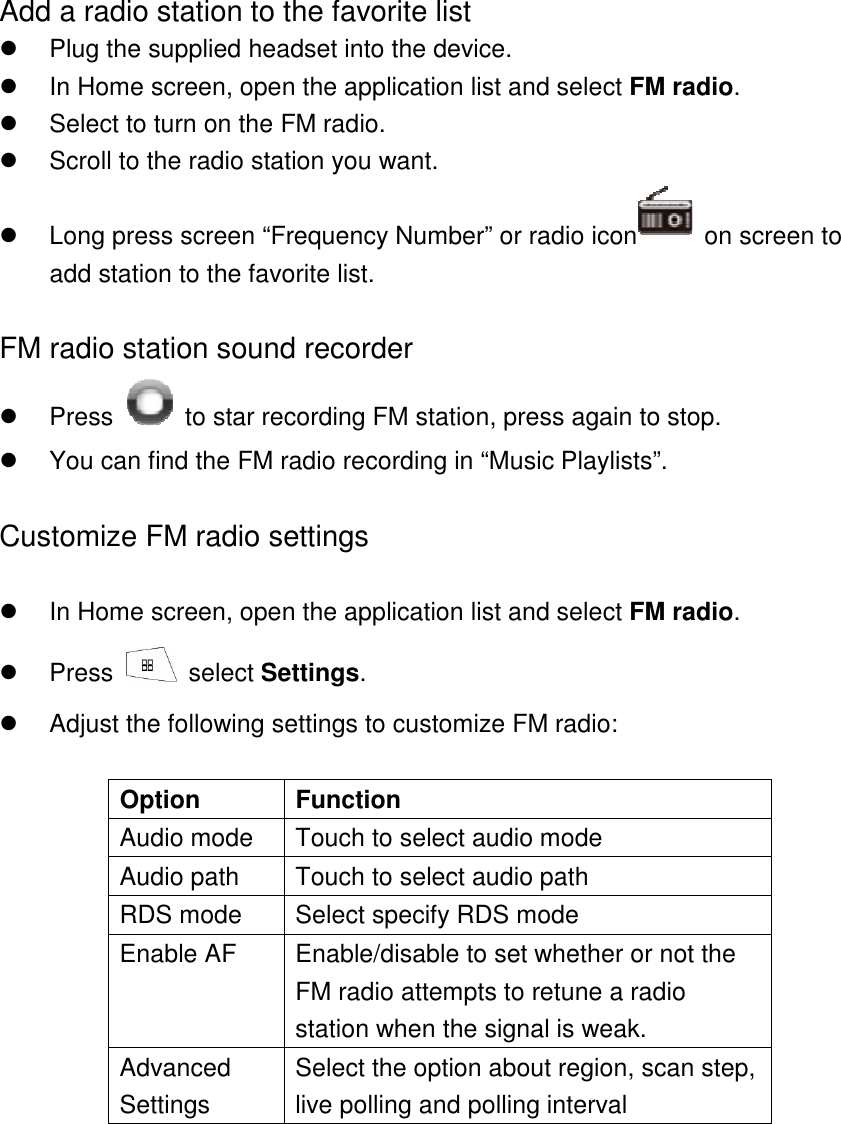 Add a radio station to the favorite list   Plug the supplied headset into the device.     In Home screen, open the application list and select FM radio.   Select to turn on the FM radio.     Scroll to the radio station you want.   Long press screen “Frequency Number” or radio icon   on screen to add station to the favorite list.  FM radio station sound recorder   Press    to star recording FM station, press again to stop.   You can find the FM radio recording in “Music Playlists”.    Customize FM radio settings    In Home screen, open the application list and select FM radio.   Press    select Settings.   Adjust the following settings to customize FM radio:  Option  Function Audio mode  Touch to select audio mode Audio path  Touch to select audio path RDS mode  Select specify RDS mode Enable AF  Enable/disable to set whether or not the FM radio attempts to retune a radio station when the signal is weak. Advanced Settings Select the option about region, scan step, live polling and polling interval  