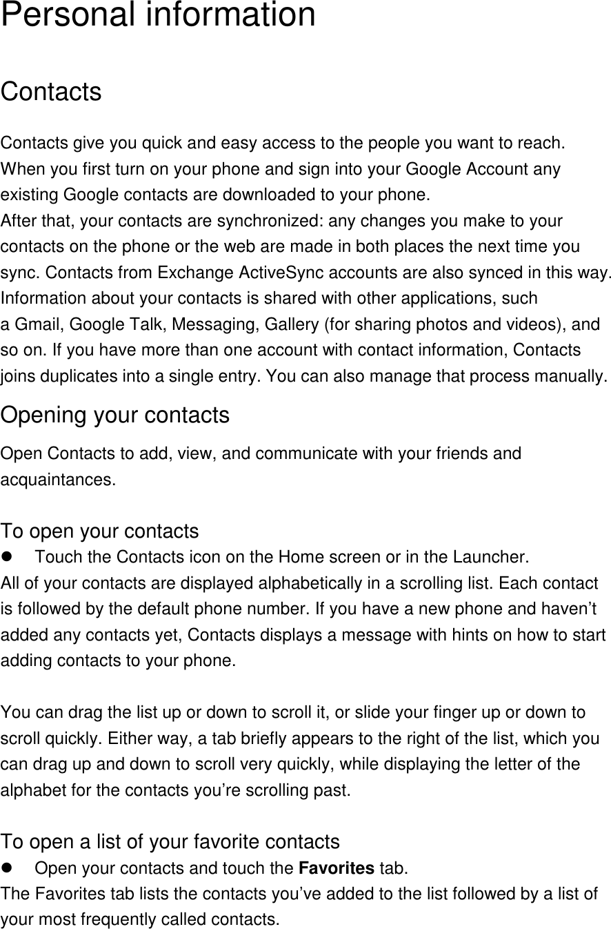 Personal information Contacts Contacts give you quick and easy access to the people you want to reach. When you first turn on your phone and sign into your Google Account any existing Google contacts are downloaded to your phone. After that, your contacts are synchronized: any changes you make to your contacts on the phone or the web are made in both places the next time you sync. Contacts from Exchange ActiveSync accounts are also synced in this way. Information about your contacts is shared with other applications, such a Gmail, Google Talk, Messaging, Gallery (for sharing photos and videos), and so on. If you have more than one account with contact information, Contacts joins duplicates into a single entry. You can also manage that process manually. Opening your contacts Open Contacts to add, view, and communicate with your friends and acquaintances.  To open your contacts   Touch the Contacts icon on the Home screen or in the Launcher. All of your contacts are displayed alphabetically in a scrolling list. Each contact is followed by the default phone number. If you have a new phone and haven’t added any contacts yet, Contacts displays a message with hints on how to start adding contacts to your phone.  You can drag the list up or down to scroll it, or slide your finger up or down to scroll quickly. Either way, a tab briefly appears to the right of the list, which you can drag up and down to scroll very quickly, while displaying the letter of the alphabet for the contacts you’re scrolling past.  To open a list of your favorite contacts   Open your contacts and touch the Favorites tab. The Favorites tab lists the contacts you’ve added to the list followed by a list of your most frequently called contacts.  