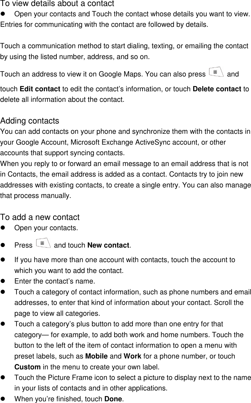 To view details about a contact   Open your contacts and Touch the contact whose details you want to view. Entries for communicating with the contact are followed by details.  Touch a communication method to start dialing, texting, or emailing the contact by using the listed number, address, and so on. Touch an address to view it on Google Maps. You can also press   and touch Edit contact to edit the contact’s information, or touch Delete contact to delete all information about the contact.  Adding contacts You can add contacts on your phone and synchronize them with the contacts in your Google Account, Microsoft Exchange ActiveSync account, or other accounts that support syncing contacts. When you reply to or forward an email message to an email address that is not in Contacts, the email address is added as a contact. Contacts try to join new addresses with existing contacts, to create a single entry. You can also manage that process manually.  To add a new contact   Open your contacts.   Press    and touch New contact.   If you have more than one account with contacts, touch the account to which you want to add the contact.   Enter the contact’s name.   Touch a category of contact information, such as phone numbers and email addresses, to enter that kind of information about your contact. Scroll the page to view all categories.   Touch a category’s plus button to add more than one entry for that category— for example, to add both work and home numbers. Touch the button to the left of the item of contact information to open a menu with preset labels, such as Mobile and Work for a phone number, or touch Custom in the menu to create your own label.   Touch the Picture Frame icon to select a picture to display next to the name in your lists of contacts and in other applications.   When you’re finished, touch Done. 