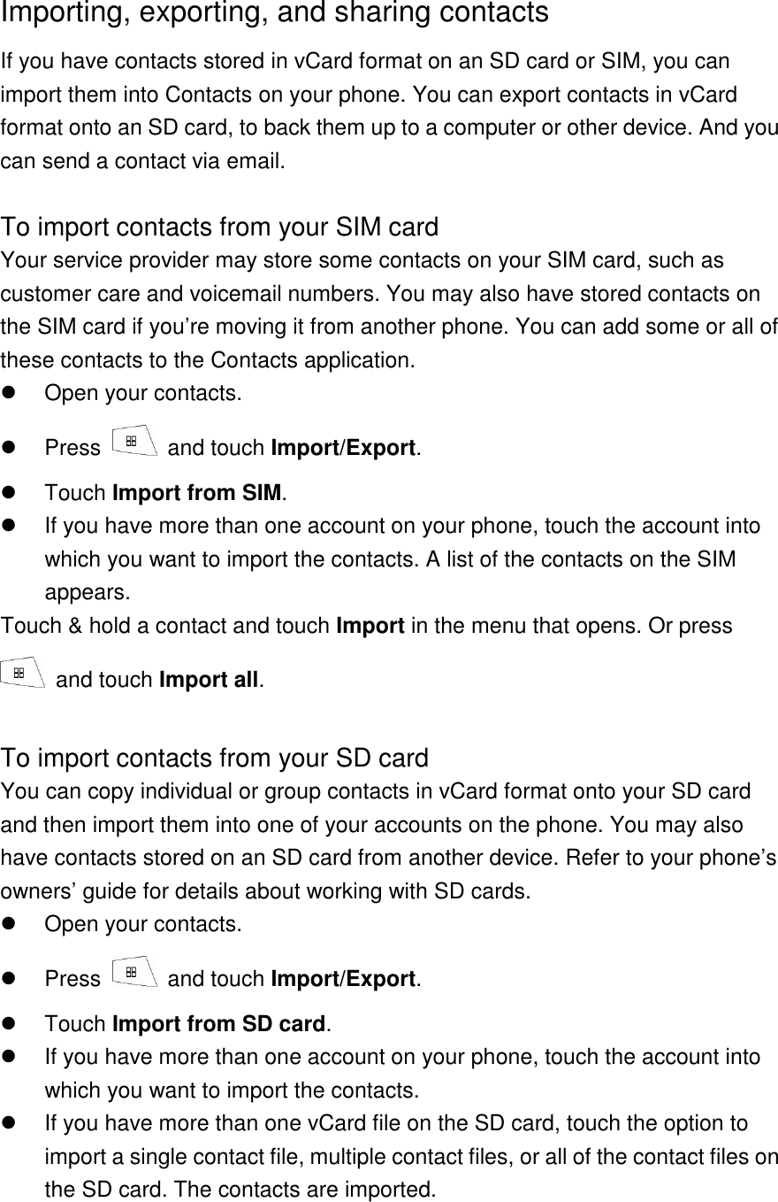Importing, exporting, and sharing contacts If you have contacts stored in vCard format on an SD card or SIM, you can import them into Contacts on your phone. You can export contacts in vCard format onto an SD card, to back them up to a computer or other device. And you can send a contact via email.  To import contacts from your SIM card Your service provider may store some contacts on your SIM card, such as customer care and voicemail numbers. You may also have stored contacts on the SIM card if you’re moving it from another phone. You can add some or all of these contacts to the Contacts application.   Open your contacts.   Press    and touch Import/Export.   Touch Import from SIM.   If you have more than one account on your phone, touch the account into which you want to import the contacts. A list of the contacts on the SIM appears. Touch &amp; hold a contact and touch Import in the menu that opens. Or press   and touch Import all.  To import contacts from your SD card You can copy individual or group contacts in vCard format onto your SD card and then import them into one of your accounts on the phone. You may also have contacts stored on an SD card from another device. Refer to your phone’s owners’ guide for details about working with SD cards.   Open your contacts.   Press    and touch Import/Export.   Touch Import from SD card.   If you have more than one account on your phone, touch the account into which you want to import the contacts.   If you have more than one vCard file on the SD card, touch the option to import a single contact file, multiple contact files, or all of the contact files on the SD card. The contacts are imported.  