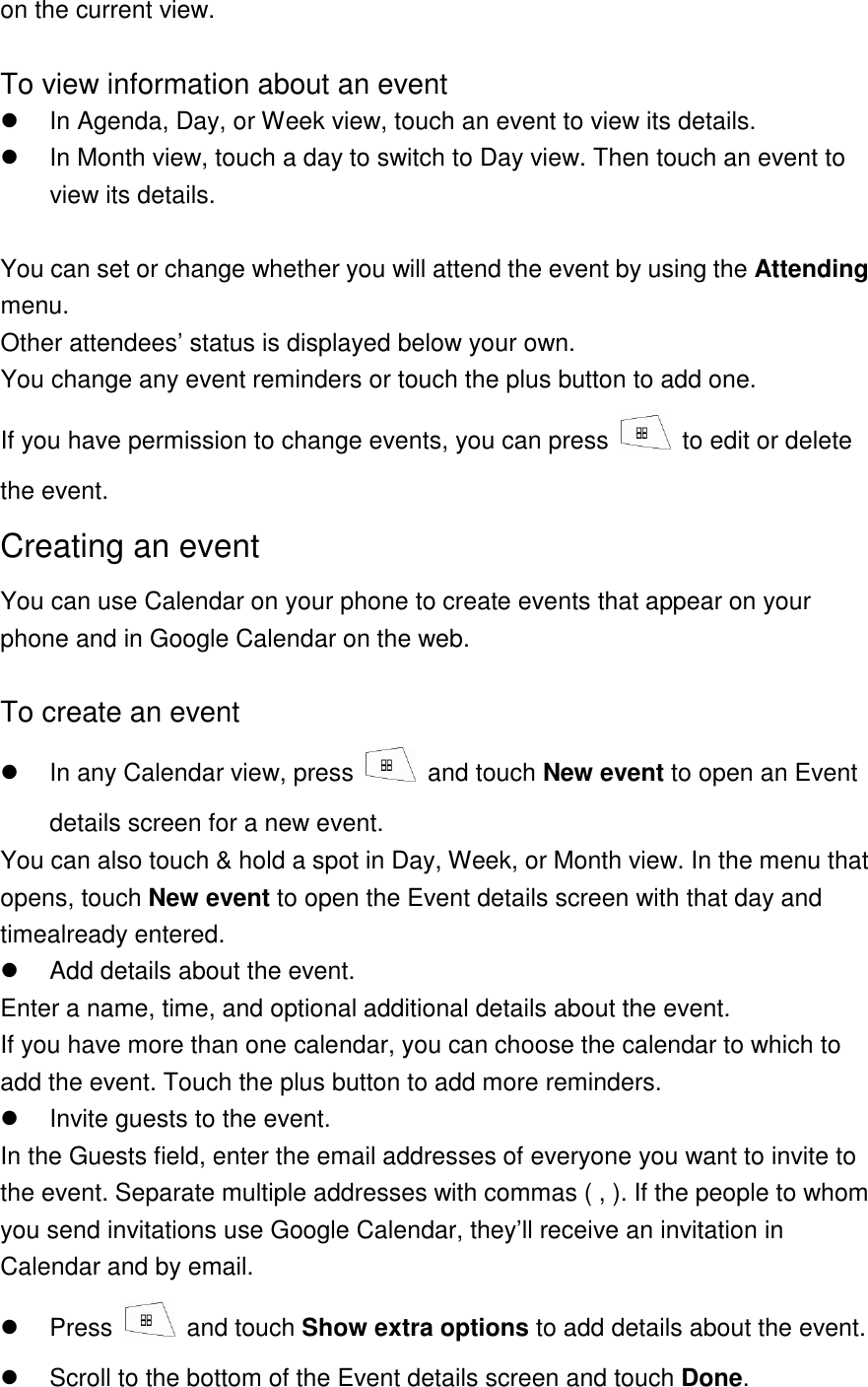 on the current view.  To view information about an event   In Agenda, Day, or Week view, touch an event to view its details.   In Month view, touch a day to switch to Day view. Then touch an event to view its details.  You can set or change whether you will attend the event by using the Attending menu. Other attendees’ status is displayed below your own. You change any event reminders or touch the plus button to add one.   If you have permission to change events, you can press    to edit or delete the event. Creating an event You can use Calendar on your phone to create events that appear on your phone and in Google Calendar on the web.  To create an event   In any Calendar view, press    and touch New event to open an Event details screen for a new event. You can also touch &amp; hold a spot in Day, Week, or Month view. In the menu that opens, touch New event to open the Event details screen with that day and timealready entered.   Add details about the event. Enter a name, time, and optional additional details about the event. If you have more than one calendar, you can choose the calendar to which to add the event. Touch the plus button to add more reminders.     Invite guests to the event. In the Guests field, enter the email addresses of everyone you want to invite to the event. Separate multiple addresses with commas ( , ). If the people to whom you send invitations use Google Calendar, they’ll receive an invitation in Calendar and by email.   Press    and touch Show extra options to add details about the event.   Scroll to the bottom of the Event details screen and touch Done. 