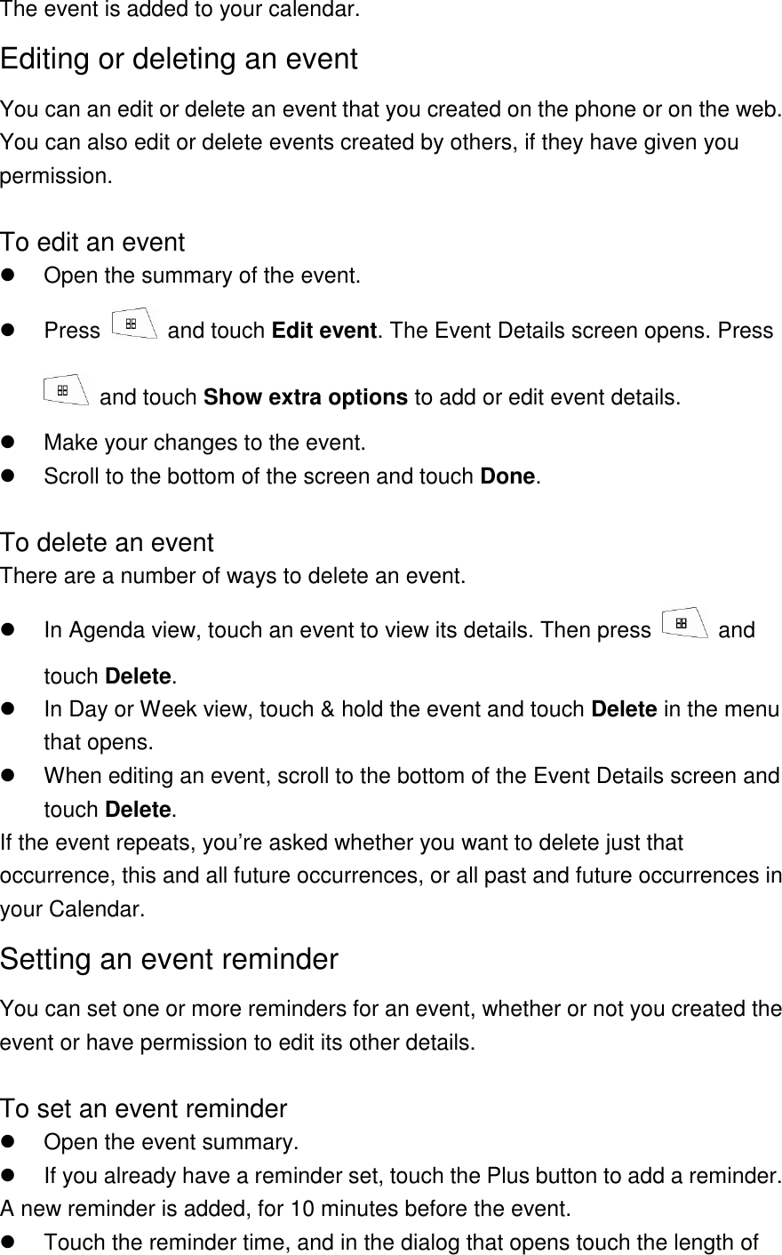 The event is added to your calendar. Editing or deleting an event You can an edit or delete an event that you created on the phone or on the web. You can also edit or delete events created by others, if they have given you permission.  To edit an event   Open the summary of the event.   Press    and touch Edit event. The Event Details screen opens. Press   and touch Show extra options to add or edit event details.   Make your changes to the event.   Scroll to the bottom of the screen and touch Done.  To delete an event There are a number of ways to delete an event.   In Agenda view, touch an event to view its details. Then press    and touch Delete.   In Day or Week view, touch &amp; hold the event and touch Delete in the menu that opens.   When editing an event, scroll to the bottom of the Event Details screen and touch Delete. If the event repeats, you’re asked whether you want to delete just that occurrence, this and all future occurrences, or all past and future occurrences in your Calendar. Setting an event reminder You can set one or more reminders for an event, whether or not you created the event or have permission to edit its other details.  To set an event reminder   Open the event summary.   If you already have a reminder set, touch the Plus button to add a reminder. A new reminder is added, for 10 minutes before the event.   Touch the reminder time, and in the dialog that opens touch the length of 