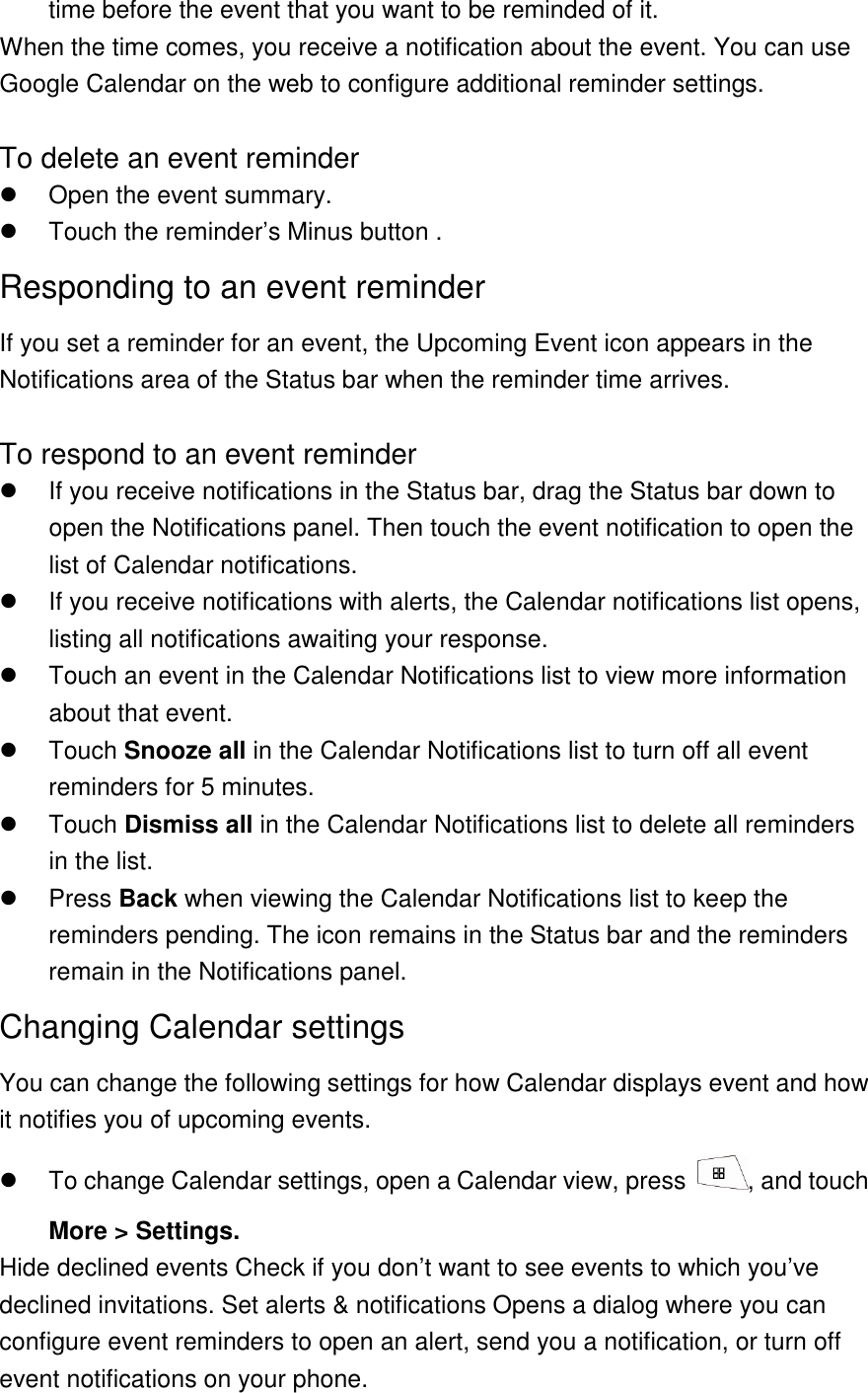 time before the event that you want to be reminded of it. When the time comes, you receive a notification about the event. You can use Google Calendar on the web to configure additional reminder settings.  To delete an event reminder   Open the event summary.   Touch the reminder’s Minus button . Responding to an event reminder If you set a reminder for an event, the Upcoming Event icon appears in the Notifications area of the Status bar when the reminder time arrives.    To respond to an event reminder   If you receive notifications in the Status bar, drag the Status bar down to open the Notifications panel. Then touch the event notification to open the list of Calendar notifications.   If you receive notifications with alerts, the Calendar notifications list opens, listing all notifications awaiting your response.   Touch an event in the Calendar Notifications list to view more information about that event.   Touch Snooze all in the Calendar Notifications list to turn off all event reminders for 5 minutes.   Touch Dismiss all in the Calendar Notifications list to delete all reminders in the list.   Press Back when viewing the Calendar Notifications list to keep the reminders pending. The icon remains in the Status bar and the reminders remain in the Notifications panel. Changing Calendar settings You can change the following settings for how Calendar displays event and how it notifies you of upcoming events.   To change Calendar settings, open a Calendar view, press  , and touch More &gt; Settings. Hide declined events Check if you don’t want to see events to which you’ve declined invitations. Set alerts &amp; notifications Opens a dialog where you can configure event reminders to open an alert, send you a notification, or turn off event notifications on your phone.   