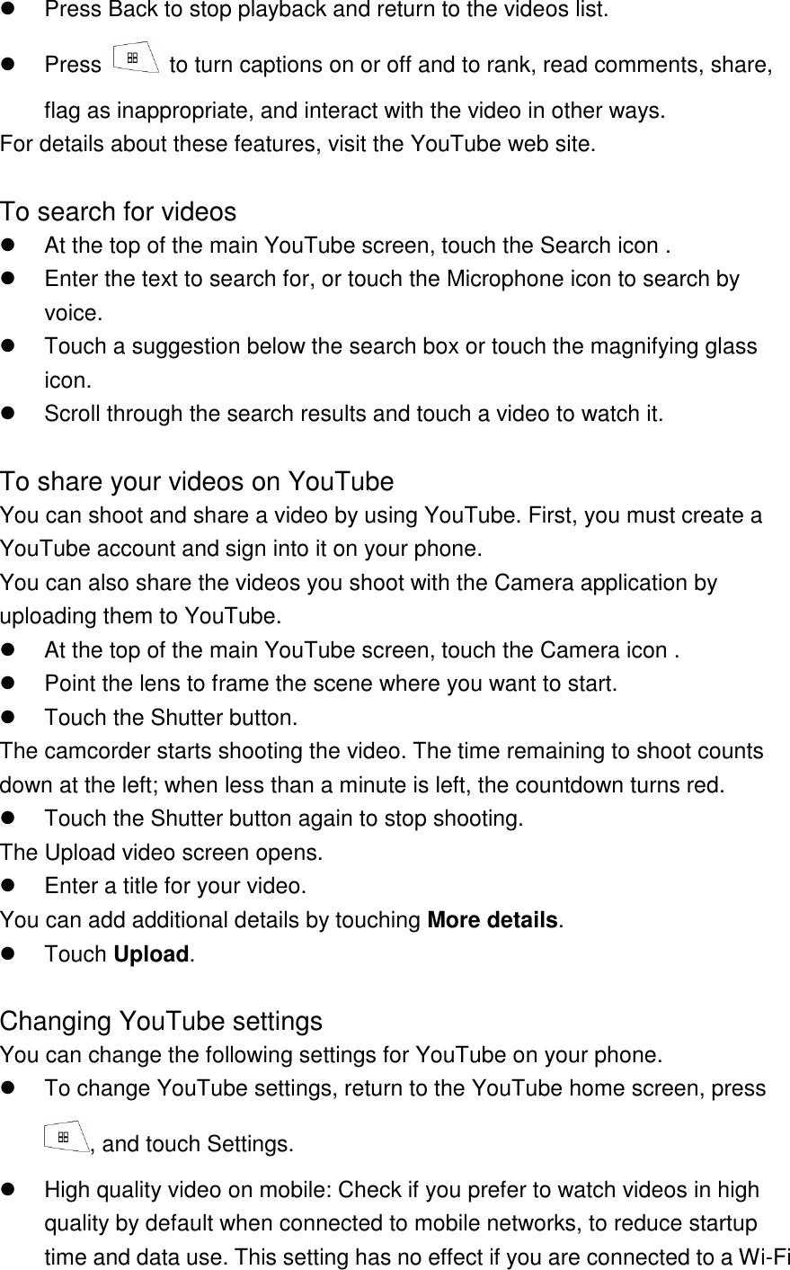   Press Back to stop playback and return to the videos list.   Press    to turn captions on or off and to rank, read comments, share, flag as inappropriate, and interact with the video in other ways. For details about these features, visit the YouTube web site.  To search for videos   At the top of the main YouTube screen, touch the Search icon .   Enter the text to search for, or touch the Microphone icon to search by voice.   Touch a suggestion below the search box or touch the magnifying glass icon.   Scroll through the search results and touch a video to watch it.  To share your videos on YouTube You can shoot and share a video by using YouTube. First, you must create a YouTube account and sign into it on your phone. You can also share the videos you shoot with the Camera application by uploading them to YouTube.   At the top of the main YouTube screen, touch the Camera icon .   Point the lens to frame the scene where you want to start.   Touch the Shutter button. The camcorder starts shooting the video. The time remaining to shoot counts down at the left; when less than a minute is left, the countdown turns red.   Touch the Shutter button again to stop shooting. The Upload video screen opens.   Enter a title for your video. You can add additional details by touching More details.   Touch Upload.  Changing YouTube settings You can change the following settings for YouTube on your phone.   To change YouTube settings, return to the YouTube home screen, press , and touch Settings.   High quality video on mobile: Check if you prefer to watch videos in high quality by default when connected to mobile networks, to reduce startup time and data use. This setting has no effect if you are connected to a Wi-Fi 