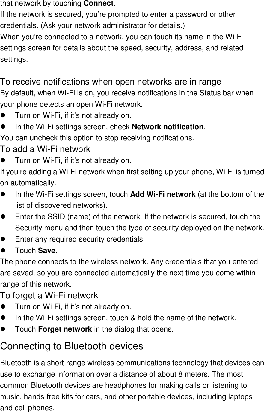 that network by touching Connect. If the network is secured, you’re prompted to enter a password or other credentials. (Ask your network administrator for details.) When you’re connected to a network, you can touch its name in the Wi-Fi settings screen for details about the speed, security, address, and related settings.  To receive notifications when open networks are in range By default, when Wi-Fi is on, you receive notifications in the Status bar when your phone detects an open Wi-Fi network.   Turn on Wi-Fi, if it’s not already on.   In the Wi-Fi settings screen, check Network notification. You can uncheck this option to stop receiving notifications. To add a Wi-Fi network   Turn on Wi-Fi, if it’s not already on. If you’re adding a Wi-Fi network when first setting up your phone, Wi-Fi is turned on automatically.   In the Wi-Fi settings screen, touch Add Wi-Fi network (at the bottom of the list of discovered networks).   Enter the SSID (name) of the network. If the network is secured, touch the Security menu and then touch the type of security deployed on the network.   Enter any required security credentials.   Touch Save. The phone connects to the wireless network. Any credentials that you entered are saved, so you are connected automatically the next time you come within range of this network. To forget a Wi-Fi network   Turn on Wi-Fi, if it’s not already on.   In the Wi-Fi settings screen, touch &amp; hold the name of the network.   Touch Forget network in the dialog that opens. Connecting to Bluetooth devices Bluetooth is a short-range wireless communications technology that devices can use to exchange information over a distance of about 8 meters. The most common Bluetooth devices are headphones for making calls or listening to music, hands-free kits for cars, and other portable devices, including laptops and cell phones.  
