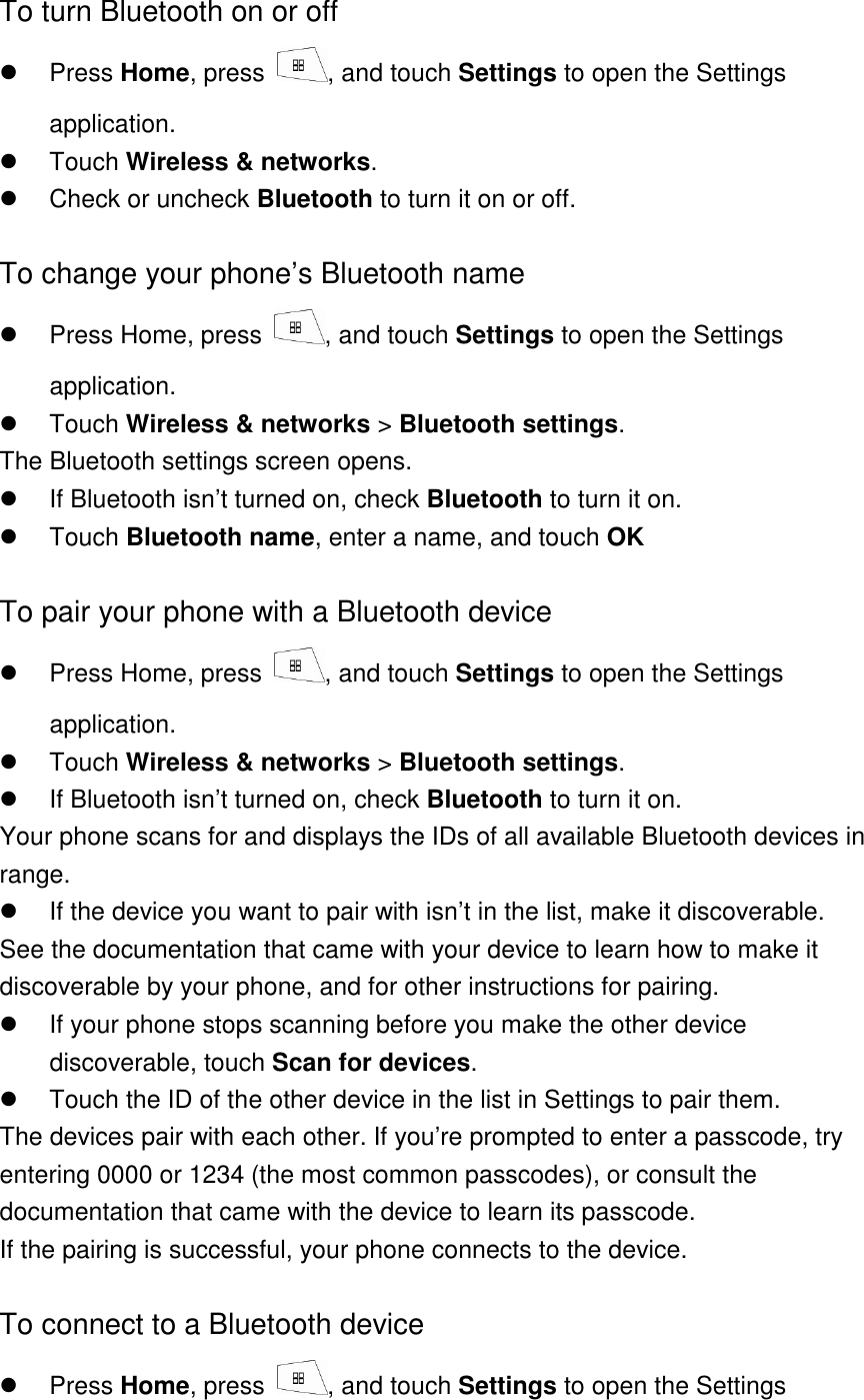To turn Bluetooth on or off   Press Home, press  , and touch Settings to open the Settings application.   Touch Wireless &amp; networks.   Check or uncheck Bluetooth to turn it on or off.    To change your phone’s Bluetooth name   Press Home, press  , and touch Settings to open the Settings application.   Touch Wireless &amp; networks &gt; Bluetooth settings. The Bluetooth settings screen opens.   If Bluetooth isn’t turned on, check Bluetooth to turn it on.   Touch Bluetooth name, enter a name, and touch OK  To pair your phone with a Bluetooth device   Press Home, press  , and touch Settings to open the Settings application.   Touch Wireless &amp; networks &gt; Bluetooth settings.   If Bluetooth isn’t turned on, check Bluetooth to turn it on. Your phone scans for and displays the IDs of all available Bluetooth devices in range.   If the device you want to pair with isn’t in the list, make it discoverable. See the documentation that came with your device to learn how to make it discoverable by your phone, and for other instructions for pairing.   If your phone stops scanning before you make the other device discoverable, touch Scan for devices.    Touch the ID of the other device in the list in Settings to pair them. The devices pair with each other. If you’re prompted to enter a passcode, try entering 0000 or 1234 (the most common passcodes), or consult the documentation that came with the device to learn its passcode. If the pairing is successful, your phone connects to the device.  To connect to a Bluetooth device   Press Home, press  , and touch Settings to open the Settings 