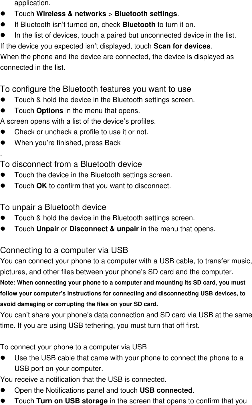 application.   Touch Wireless &amp; networks &gt; Bluetooth settings.   If Bluetooth isn’t turned on, check Bluetooth to turn it on.   In the list of devices, touch a paired but unconnected device in the list. If the device you expected isn’t displayed, touch Scan for devices. When the phone and the device are connected, the device is displayed as connected in the list.  To configure the Bluetooth features you want to use   Touch &amp; hold the device in the Bluetooth settings screen.   Touch Options in the menu that opens. A screen opens with a list of the device’s profiles.   Check or uncheck a profile to use it or not.   When you’re finished, press Back . To disconnect from a Bluetooth device   Touch the device in the Bluetooth settings screen.   Touch OK to confirm that you want to disconnect.  To unpair a Bluetooth device   Touch &amp; hold the device in the Bluetooth settings screen.   Touch Unpair or Disconnect &amp; unpair in the menu that opens.  Connecting to a computer via USB You can connect your phone to a computer with a USB cable, to transfer music, pictures, and other files between your phone’s SD card and the computer. Note: When connecting your phone to a computer and mounting its SD card, you must follow your computer’s instructions for connecting and disconnecting USB devices, to avoid damaging or corrupting the files on your SD card. You can’t share your phone’s data connection and SD card via USB at the same time. If you are using USB tethering, you must turn that off first.    To connect your phone to a computer via USB   Use the USB cable that came with your phone to connect the phone to a USB port on your computer. You receive a notification that the USB is connected.   Open the Notifications panel and touch USB connected.   Touch Turn on USB storage in the screen that opens to confirm that you 