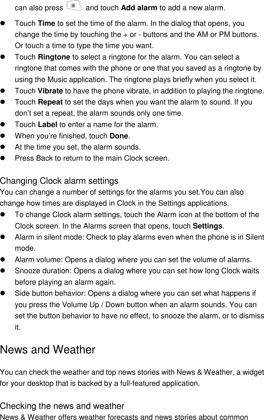 can also press    and touch Add alarm to add a new alarm.   Touch Time to set the time of the alarm. In the dialog that opens, you change the time by touching the + or - buttons and the AM or PM buttons. Or touch a time to type the time you want.   Touch Ringtone to select a ringtone for the alarm. You can select a ringtone that comes with the phone or one that you saved as a ringtone by using the Music application. The ringtone plays briefly when you select it.     Touch Vibrate to have the phone vibrate, in addition to playing the ringtone.     Touch Repeat to set the days when you want the alarm to sound. If you don’t set a repeat, the alarm sounds only one time.   Touch Label to enter a name for the alarm.   When you’re finished, touch Done.   At the time you set, the alarm sounds.   Press Back to return to the main Clock screen.  Changing Clock alarm settings You can change a number of settings for the alarms you set.You can also change how times are displayed in Clock in the Settings applications.     To change Clock alarm settings, touch the Alarm icon at the bottom of the Clock screen. In the Alarms screen that opens, touch Settings.   Alarm in silent mode: Check to play alarms even when the phone is in Silent mode.     Alarm volume: Opens a dialog where you can set the volume of alarms.   Snooze duration: Opens a dialog where you can set how long Clock waits before playing an alarm again.     Side button behavior: Opens a dialog where you can set what happens if you press the Volume Up / Down button when an alarm sounds. You can set the button behavior to have no effect, to snooze the alarm, or to dismiss it. News and Weather You can check the weather and top news stories with News &amp; Weather, a widget for your desktop that is backed by a full-featured application.  Checking the news and weather News &amp; Weather offers weather forecasts and news stories about common 
