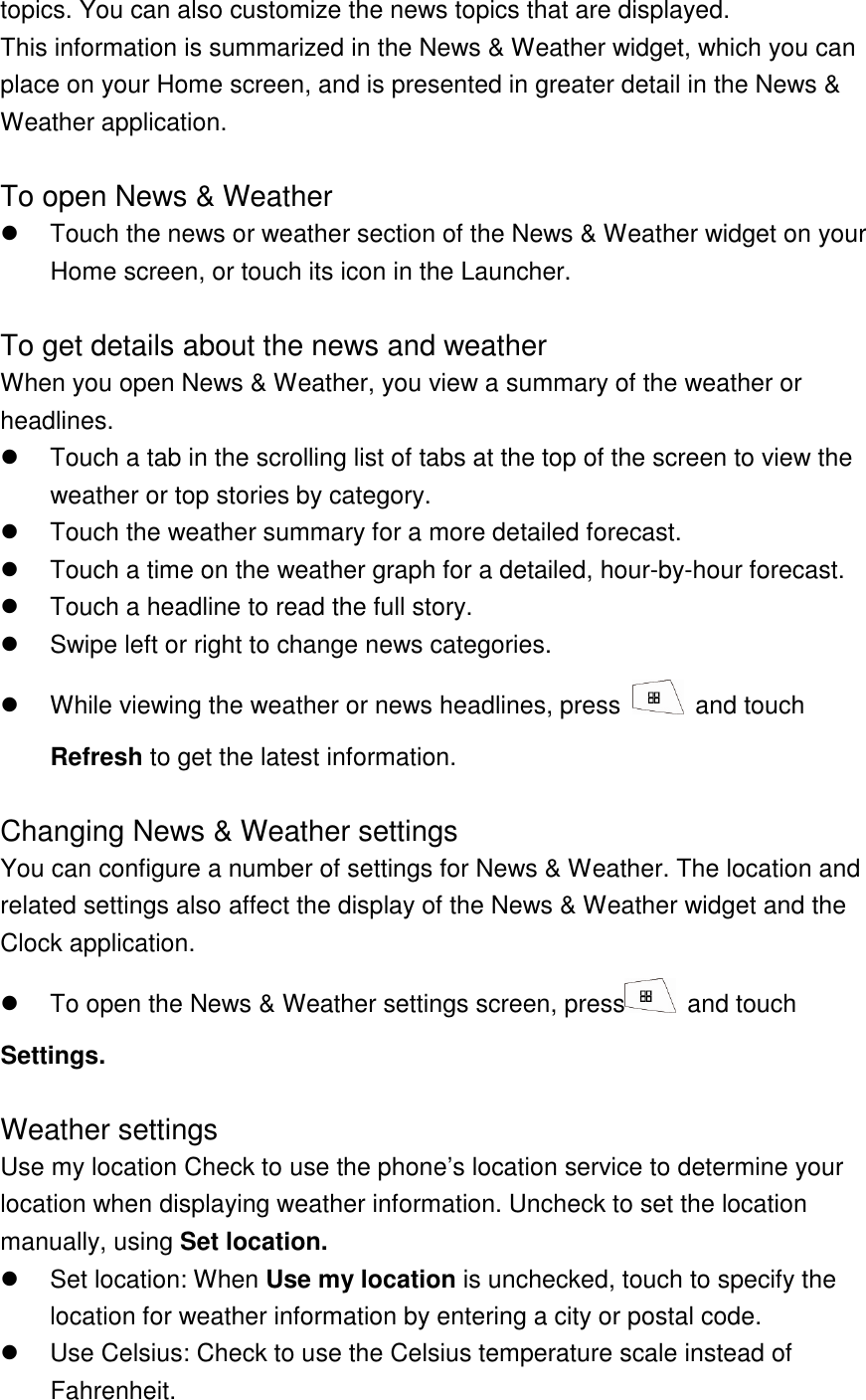 topics. You can also customize the news topics that are displayed. This information is summarized in the News &amp; Weather widget, which you can place on your Home screen, and is presented in greater detail in the News &amp; Weather application.  To open News &amp; Weather   Touch the news or weather section of the News &amp; Weather widget on your Home screen, or touch its icon in the Launcher.  To get details about the news and weather When you open News &amp; Weather, you view a summary of the weather or headlines.   Touch a tab in the scrolling list of tabs at the top of the screen to view the weather or top stories by category.     Touch the weather summary for a more detailed forecast.   Touch a time on the weather graph for a detailed, hour-by-hour forecast.   Touch a headline to read the full story.   Swipe left or right to change news categories.   While viewing the weather or news headlines, press    and touch Refresh to get the latest information.  Changing News &amp; Weather settings You can configure a number of settings for News &amp; Weather. The location and related settings also affect the display of the News &amp; Weather widget and the Clock application.   To open the News &amp; Weather settings screen, press   and touch Settings.  Weather settings Use my location Check to use the phone’s location service to determine your location when displaying weather information. Uncheck to set the location manually, using Set location.   Set location: When Use my location is unchecked, touch to specify the location for weather information by entering a city or postal code.   Use Celsius: Check to use the Celsius temperature scale instead of Fahrenheit. 
