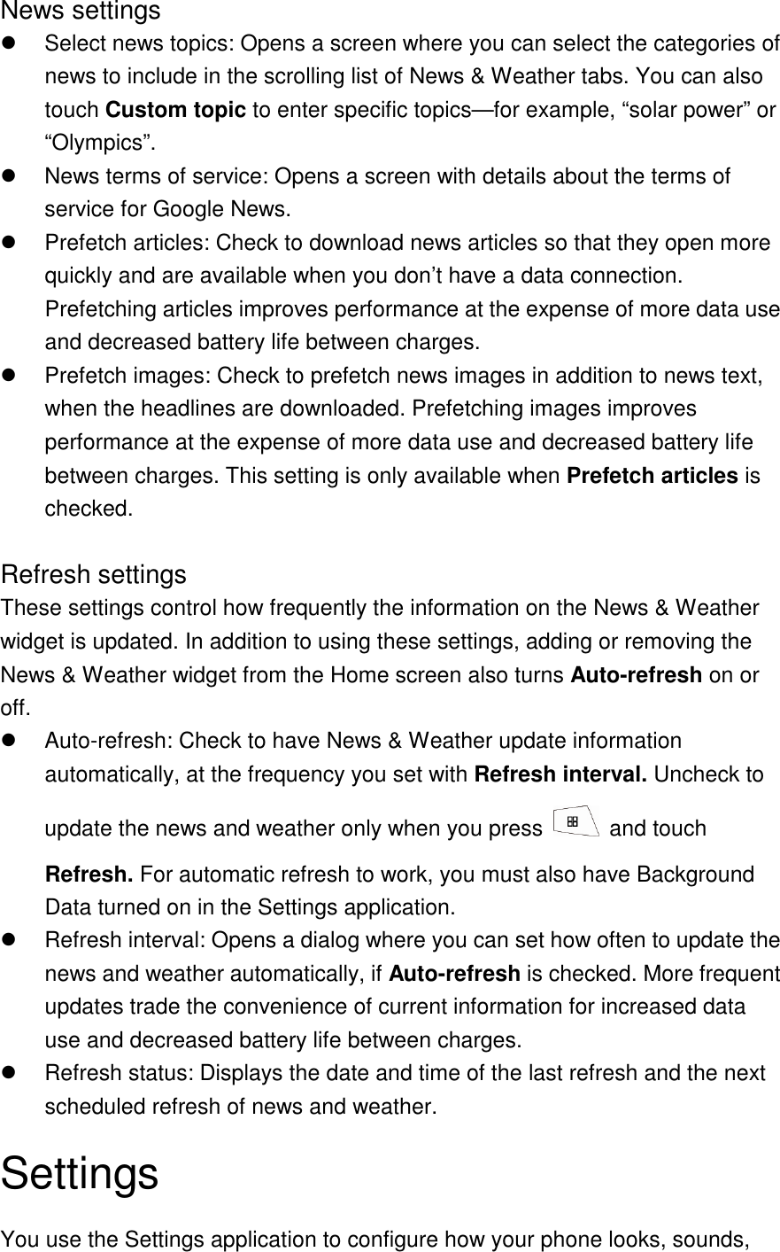 News settings   Select news topics: Opens a screen where you can select the categories of news to include in the scrolling list of News &amp; Weather tabs. You can also touch Custom topic to enter specific topics—for example, “solar power” or “Olympics”.     News terms of service: Opens a screen with details about the terms of service for Google News.   Prefetch articles: Check to download news articles so that they open more quickly and are available when you don’t have a data connection. Prefetching articles improves performance at the expense of more data use and decreased battery life between charges.     Prefetch images: Check to prefetch news images in addition to news text, when the headlines are downloaded. Prefetching images improves performance at the expense of more data use and decreased battery life between charges. This setting is only available when Prefetch articles is checked.  Refresh settings These settings control how frequently the information on the News &amp; Weather widget is updated. In addition to using these settings, adding or removing the News &amp; Weather widget from the Home screen also turns Auto-refresh on or off.     Auto-refresh: Check to have News &amp; Weather update information automatically, at the frequency you set with Refresh interval. Uncheck to update the news and weather only when you press    and touch Refresh. For automatic refresh to work, you must also have Background Data turned on in the Settings application.     Refresh interval: Opens a dialog where you can set how often to update the news and weather automatically, if Auto-refresh is checked. More frequent updates trade the convenience of current information for increased data use and decreased battery life between charges.   Refresh status: Displays the date and time of the last refresh and the next scheduled refresh of news and weather. Settings You use the Settings application to configure how your phone looks, sounds, 
