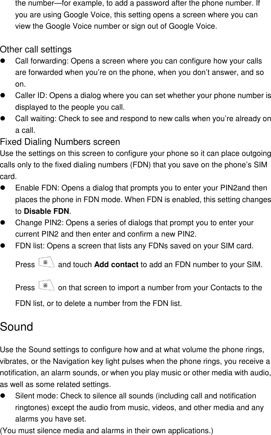 the number—for example, to add a password after the phone number. If you are using Google Voice, this setting opens a screen where you can view the Google Voice number or sign out of Google Voice.    Other call settings   Call forwarding: Opens a screen where you can configure how your calls are forwarded when you’re on the phone, when you don’t answer, and so on.   Caller ID: Opens a dialog where you can set whether your phone number is displayed to the people you call.   Call waiting: Check to see and respond to new calls when you’re already on a call. Fixed Dialing Numbers screen Use the settings on this screen to configure your phone so it can place outgoing calls only to the fixed dialing numbers (FDN) that you save on the phone’s SIM card.     Enable FDN: Opens a dialog that prompts you to enter your PIN2and then places the phone in FDN mode. When FDN is enabled, this setting changes to Disable FDN.   Change PIN2: Opens a series of dialogs that prompt you to enter your current PIN2 and then enter and confirm a new PIN2.   FDN list: Opens a screen that lists any FDNs saved on your SIM card. Press   and touch Add contact to add an FDN number to your SIM. Press    on that screen to import a number from your Contacts to the FDN list, or to delete a number from the FDN list. Sound Use the Sound settings to configure how and at what volume the phone rings, vibrates, or the Navigation key light pulses when the phone rings, you receive a notification, an alarm sounds, or when you play music or other media with audio, as well as some related settings.   Silent mode: Check to silence all sounds (including call and notification ringtones) except the audio from music, videos, and other media and any alarms you have set. (You must silence media and alarms in their own applications.) 
