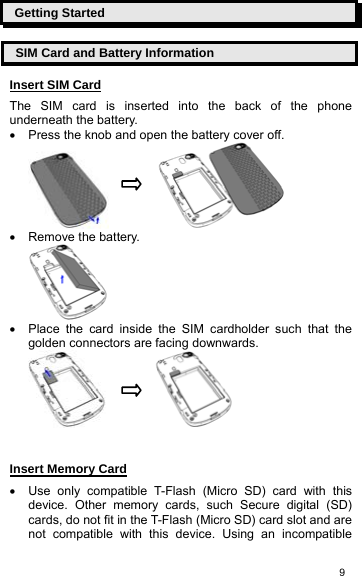   9Getting Started SIM Card and Battery Information Insert SIM Card The SIM card is inserted into the back of the phone underneath the battery. •  Press the knob and open the battery cover off.             •  Remove the battery.  •  Place the card inside the SIM cardholder such that the golden connectors are facing downwards.               Insert Memory Card •  Use only compatible T-Flash (Micro SD) card with this device. Other memory cards, such Secure digital (SD) cards, do not fit in the T-Flash (Micro SD) card slot and are not compatible with this device. Using an incompatible 
