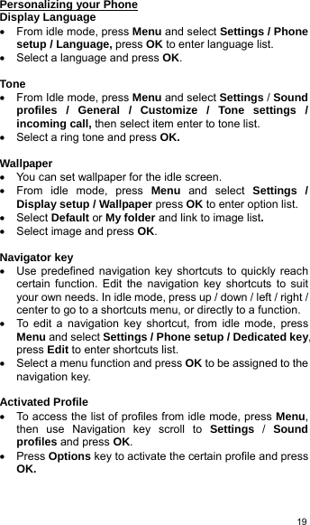  19Personalizing your Phone Display Language •  From idle mode, press Menu and select Settings / Phone setup / Language, press OK to enter language list. •  Select a language and press OK.  Tone •  From Idle mode, press Menu and select Settings / Sound profiles / General / Customize / Tone settings / incoming call, then select item enter to tone list. •  Select a ring tone and press OK.  Wallpaper •  You can set wallpaper for the idle screen. •  From idle mode, press Menu and select Settings / Display setup / Wallpaper press OK to enter option list.   • Select Default or My folder and link to image list. •  Select image and press OK.  Navigator key •  Use predefined navigation key shortcuts to quickly reach certain function. Edit the navigation key shortcuts to suit your own needs. In idle mode, press up / down / left / right / center to go to a shortcuts menu, or directly to a function. •  To edit a navigation key shortcut, from idle mode, press Menu and select Settings / Phone setup / Dedicated key, press Edit to enter shortcuts list. •  Select a menu function and press OK to be assigned to the navigation key.    Activated Profile •  To access the list of profiles from idle mode, press Menu, then use Navigation key scroll to Settings / Sound profiles and press OK. • Press Options key to activate the certain profile and press OK.  
