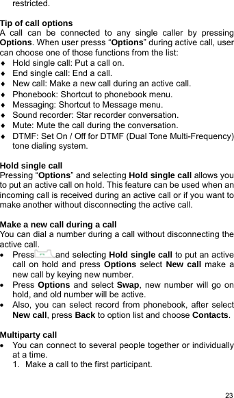  23restricted.  Tip of call options A call can be connected to any single caller by pressing Options. When user presss “Options” during active call, user can choose one of those functions from the list: ♦  Hold single call: Put a call on. ♦  End single call: End a call. ♦  New call: Make a new call during an active call. ♦  Phonebook: Shortcut to phonebook menu. ♦  Messaging: Shortcut to Message menu. ♦  Sound recorder: Star recorder conversation. ♦  Mute: Mute the call during the conversation. ♦  DTMF: Set On / Off for DTMF (Dual Tone Multi-Frequency) tone dialing system.  Hold single call Pressing “Options” and selecting Hold single call allows you to put an active call on hold. This feature can be used when an incoming call is received during an active call or if you want to make another without disconnecting the active call.  Make a new call during a call You can dial a number during a call without disconnecting the active call.   • Press and selecting Hold single call to put an active call on hold and press Options select New call make a new call by keying new number. • Press Options and select Swap, new number will go on hold, and old number will be active. •  Also, you can select record from phonebook, after select New call, press Back to option list and choose Contacts.  Multiparty call •  You can connect to several people together or individually at a time. 1.  Make a call to the first participant. 
