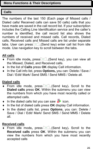   25Menu Functions &amp; Their Descriptions Calls The numbers of the last 150 (Each page of Missed calls / Dialed calls/ Received calls can save 50 calls) calls that you have made are saved in the call record list. If your subscription includes the Calling Line Identification service and the caller’s number is identified, the call record list also shows the numbers of received and missed calls. Call records, Dialed calls, Received calls and Missed calls are list under separate tabs. User can press (Send key) enter call list from idle mode. Use navigation key to scroll between the tabs.  All calls ♦  From idle mode, press (Send key), you can view all the Missed, Dialed, and Received calls. ♦  In the list of Calls press OK display Call information. ♦  In the Call info list, press Options, you can: Delete / Save / Dial / Edit/ Mark/ Send SMS / Send MMS / Delete all.  Dialed calls ♦ From idle mode, press (Send key). Scroll to the Dialed calls press OK. Within the submenu you can view the numbers from which you have most recently called or attempted calls. ♦  In the dialed calls list you can saw   icon. ♦  In the list of dialed calls press OK display Call information. ♦  In the dialed calls list, press Options, you can: Delete / Save / Dial / Edit/ Mark/ Send SMS / Send MMS / Delete all.  Received calls ♦ From idle mode,  press (Send key). Scroll to the Received calls press OK. Within the submenu you can view the numbers from which you have most recently accepted calls 
