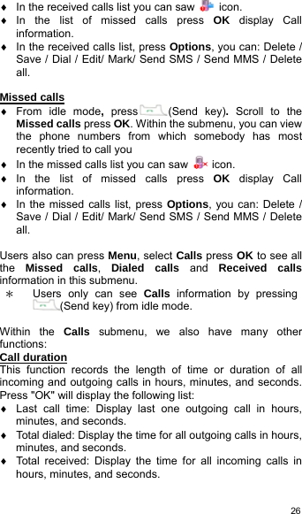   26♦  In the received calls list you can saw   icon. ♦ In the list of missed calls press OK display Call information. ♦  In the received calls list, press Options, you can: Delete / Save / Dial / Edit/ Mark/ Send SMS / Send MMS / Delete all.  Missed calls ♦ From idle mode,  press (Send key). Scroll to the Missed calls press OK. Within the submenu, you can view the phone numbers from which somebody has most recently tried to call you ♦  In the missed calls list you can saw   icon. ♦ In the list of missed calls press OK display Call information. ♦  In the missed calls list, press Options, you can: Delete / Save / Dial / Edit/ Mark/ Send SMS / Send MMS / Delete all.  Users also can press Menu, select Calls press OK to see all the  Missed calls,  Dialed calls and Received calls information in this submenu. ＊ Users only can see Calls information by pressing(Send key) from idle mode.  Within the Calls  submenu, we also have many other functions: Call duration This function records the length of time or duration of all incoming and outgoing calls in hours, minutes, and seconds. Press &quot;OK&quot; will display the following list: ♦  Last call time: Display last one outgoing call in hours, minutes, and seconds. ♦  Total dialed: Display the time for all outgoing calls in hours, minutes, and seconds. ♦  Total received: Display the time for all incoming calls in hours, minutes, and seconds. 