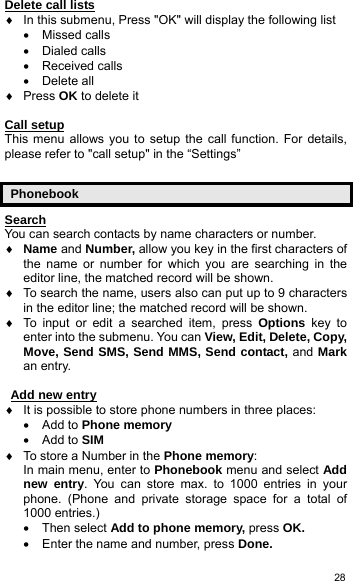   28Delete call lists ♦  In this submenu, Press &quot;OK&quot; will display the following list • Missed calls • Dialed calls • Received calls • Delete all ♦ Press OK to delete it  Call setup This menu allows you to setup the call function. For details, please refer to &quot;call setup&quot; in the “Settings”  Phonebook Search You can search contacts by name characters or number. ♦ Name and Number, allow you key in the first characters of the name or number for which you are searching in the editor line, the matched record will be shown. ♦  To search the name, users also can put up to 9 characters in the editor line; the matched record will be shown. ♦  To input or edit a searched item, press Options key to enter into the submenu. You can View, Edit, Delete, Copy, Move, Send SMS, Send MMS, Send contact, and Mark an entry.   Add new entry ♦  It is possible to store phone numbers in three places: • Add to Phone memory • Add to SIM   ♦  To store a Number in the Phone memory: In main menu, enter to Phonebook menu and select Add new entry. You can store max. to 1000 entries in your phone. (Phone and private storage space for a total of 1000 entries.) • Then select Add to phone memory, press OK. •  Enter the name and number, press Done. 