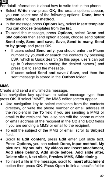   32SMS For detail information is about how to write text in the phone. ♦ Select Write new press  OK,  the create options appear, you can select one of the following options: Done, Insert template and Input method. ♦  In the message press Options key, select Insert template. You can choose templates from the list. ♦  To send the message, press Options, select Done and SIM options then send option appear, choose send option: Send only, Send and save, Save, Send to many, Send to by group and press OK.  • If users select Send only, you should enter the Phone number by yourself or search the contacts by pressing LSK, which is Quick Search (in this page, users can put up to 9 characters to sorting the desired names.) and press OK to send the message. •  If users select Send and save / Save, and then the sent message is stored in the Outbox folder.  MMS  Create and send a multimedia message. Use navigation key up/down to select message type then press OK. If select “MMS”, the MMS editor screen appear. ♦  Use navigation key to select recipients from the contacts directory, or write the phone number or email address of the recipient in the To field if you are sending a MMS or email to the recipient. You also can edit the phone number or email address of the recipient in the CC and BCC fields if you are sending a MMS or email to the recipient.   ♦  To edit the subject of the MMS or email, scroll to Subject field. ♦ Scroll to Edit content, press Edit enter Edit slide text. Press Options, you can select: Done, Input method, My pictures, My sounds, My videos and Insert attachment, Add slide behind, Add slide before, Add slide after, Delete slide, Next slide, Preview MMS, Slide timing. ♦  To insert a file in the message, scroll to Insert attachment option then press OK. Press Open to link a specific folder 