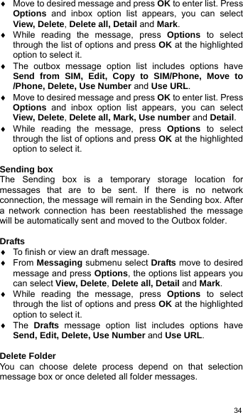   34♦  Move to desired message and press OK to enter list. Press Options and inbox option list appears, you can select View, Delete, Delete all, Detail and Mark. ♦ While reading the message, press Options to select through the list of options and press OK at the highlighted option to select it.   ♦  The outbox message option list includes options have Send from SIM, Edit, Copy to SIM/Phone, Move to /Phone, Delete, Use Number and Use URL.  ♦  Move to desired message and press OK to enter list. Press Options and inbox option list appears, you can select View, Delete, Delete all, Mark, Use number and Detail. ♦ While reading the message, press Options to select through the list of options and press OK at the highlighted option to select it.    Sending box The Sending box is a temporary storage location for messages that are to be sent. If there is no network connection, the message will remain in the Sending box. After a network connection has been reestablished the message will be automatically sent and moved to the Outbox folder.  Drafts ♦  To finish or view an draft message. ♦ From Messaging submenu select Drafts move to desired message and press Options, the options list appears you can select View, Delete, Delete all, Detail and Mark. ♦ While reading the message, press Options to select through the list of options and press OK at the highlighted option to select it. ♦ The Drafts message option list includes options have Send, Edit, Delete, Use Number and Use URL.  Delete Folder You can choose delete process depend on that selection message box or once deleted all folder messages.  