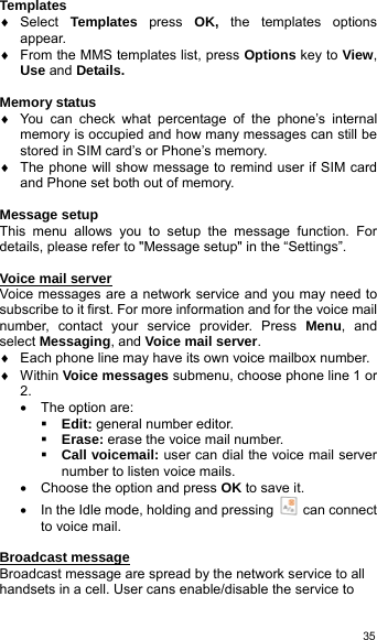   35Templates ♦ Select Templates  press  OK,  the templates options appear.  ♦  From the MMS templates list, press Options key to View, Use and Details.  Memory status ♦  You can check what percentage of the phone’s internal memory is occupied and how many messages can still be stored in SIM card’s or Phone’s memory.   ♦  The phone will show message to remind user if SIM card and Phone set both out of memory.  Message setup This menu allows you to setup the message function. For details, please refer to &quot;Message setup&quot; in the “Settings”.  Voice mail server Voice messages are a network service and you may need to subscribe to it first. For more information and for the voice mail number, contact your service provider. Press Menu, and select Messaging, and Voice mail server. ♦  Each phone line may have its own voice mailbox number. ♦ Within Voice messages submenu, choose phone line 1 or 2. •  The option are:  Edit: general number editor.  Erase: erase the voice mail number.  Call voicemail: user can dial the voice mail server number to listen voice mails. •  Choose the option and press OK to save it. •  In the Idle mode, holding and pressing   can connect to voice mail.  Broadcast message Broadcast message are spread by the network service to all handsets in a cell. User cans enable/disable the service to 