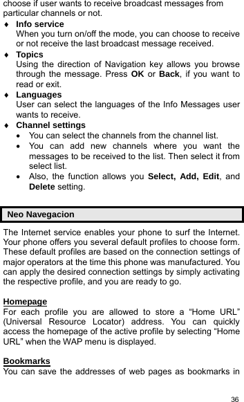   36choose if user wants to receive broadcast messages from particular channels or not.   ♦ Info service When you turn on/off the mode, you can choose to receive or not receive the last broadcast message received. ♦ Topics Using the direction of Navigation key allows you browse through the message. Press OK or Back, if you want to read or exit. ♦ Languages User can select the languages of the Info Messages user wants to receive. ♦ Channel settings •  You can select the channels from the channel list. •  You can add new channels where you want the messages to be received to the list. Then select it from select list. •  Also, the function allows you Select, Add, Edit, and Delete setting.  Neo Navegacion The Internet service enables your phone to surf the Internet. Your phone offers you several default profiles to choose form. These default profiles are based on the connection settings of major operators at the time this phone was manufactured. You can apply the desired connection settings by simply activating the respective profile, and you are ready to go.  Homepage For each profile you are allowed to store a “Home URL” (Universal Resource Locator) address. You can quickly access the homepage of the active profile by selecting “Home URL” when the WAP menu is displayed.  Bookmarks You can save the addresses of web pages as bookmarks in 