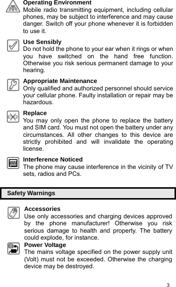   3Operating Environment  Mobile radio transmitting equipment, including cellular phones, may be subject to interference and may cause danger. Switch off your phone whenever it is forbidden to use it.  Use Sensibly  Do not hold the phone to your ear when it rings or when you have switched on the hand free function. Otherwise you risk serious permanent damage to your hearing.  Appropriate Maintenance  Only qualified and authorized personnel should service your cellular phone. Faulty installation or repair may be hazardous.  Replace   You may only open the phone to replace the battery and SIM card. You must not open the battery under any circumstances. All other changes to this device are strictly prohibited and will invalidate the operating license.  Interference Noticed   The phone may cause interference in the vicinity of TV sets, radios and PCs.  Safety Warnings Accessories  Use only accessories and charging devices approved by the phone manufacturer! Otherwise you risk serious damage to health and property. The battery could explode, for instance. Power Voltage   The mains voltage specified on the power supply unit (Volt) must not be exceeded. Otherwise the charging device may be destroyed. 