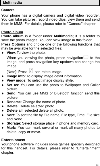   40Multimedia Camera    Your phone has a digital camera and digital video recorder. You can take pictures, record video clips, view them and send them in MMS. For details, please refer to &quot;Camera&quot; chapter.  Photo album Photo album is a folder under Multimedia; it is a folder to save the photo images. You can view image in this folder.   Press Options and choice one of the following functions that may be available for the selected files: ♦ View: To view the photo. When you viewing the photo, press navigation  to the image, and press navigation key up/down can change the image.  [Note]: Press    can rotate image. ♦ Image info: To display image detail information. ♦ View mode: To select image display style. ♦ Set as: You can use the photo to Wallpaper and Caller picture. ♦ Send: You can use MMS or Bluetooth function send this picture ♦ Rename: Change the name of photo. ♦ Delete: Delete selected photo.  ♦ Delete all: selected delete all photo. ♦ Sort: To sort the file by File name, File type, Time, File size and None. ♦ Storage: Select storage place in phone and memory card. ♦ Mark: You can mark several or mark all many photos to delete, copy or move.  Entertainment Your phone software includes some games specially designed for this handset. For details, please refer to &quot;Entertainmen&quot; chapter. 