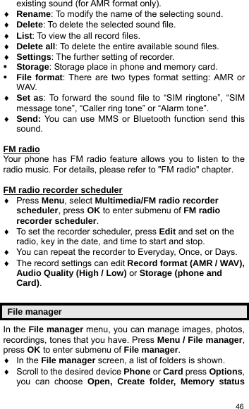   46existing sound (for AMR format only). ♦ Rename: To modify the name of the selecting sound. ♦ Delete: To delete the selected sound file. ♦ List: To view the all record files. ♦ Delete all: To delete the entire available sound files. ♦ Settings: The further setting of recorder.  Storage: Storage place in phone and memory card.  File format: There are two types format setting: AMR or WAV. ♦ Set as: To forward the sound file to “SIM ringtone”, “SIM message tone”, “Caller ring tone” or “Alarm tone”. ♦ Send: You can use MMS or Bluetooth function send this sound.  FM radio Your phone has FM radio feature allows you to listen to the radio music. For details, please refer to &quot;FM radio&quot; chapter.    FM radio recorder scheduler ♦ Press Menu, select Multimedia/FM radio recorder scheduler, press OK to enter submenu of FM radio recorder scheduler. ♦  To set the recorder scheduler, press Edit and set on the radio, key in the date, and time to start and stop. ♦  You can repeat the recorder to Everyday, Once, or Days. ♦  The record settings can edit Record format (AMR / WAV), Audio Quality (High / Low) or Storage (phone and Card).  File manager In the File manager menu, you can manage images, photos, recordings, tones that you have. Press Menu / File manager, press OK to enter submenu of File manager. ♦ In the File manager screen, a list of folders is shown. ♦  Scroll to the desired device Phone or Card press Options, you can choose Open, Create folder, Memory status 