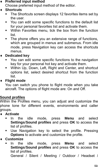   59♦ Preferred input method Choose preferred input method of the editor.   ♦ Shortcuts   The Shortcuts screen displays 12 favorites items set by the user.   You can edit some specific functions to the default list for your personal favorites list and activate them.   Within Favorites menu, tick the box from the function list.   The phone offers you an extensive range of functions, which are grouped in menus and submenus. From idle mode, press Navigation key can access the shortcuts menus. ♦ Dedicated key   You can edit some specific functions to the navigation key for your personal hot key and activate them.   Within Up, Down, Left, Right and Center, and shortcut options list, select desired shortcut from the function list. ♦ Flight mode You can switch you phone to flight mode when you take aircraft. The options of flight mode are: On and Off.  Sound profiles Within the Profiles menu, you can adjust and customize the phone tone for different events, environments and caller groups. ♦ Activate  In the idle mode, press Menu and select Settings/Sound profiles and press OK to access the list of profiles.   Use Navigation key to select the profile. Pressing Options to activate and customize the profile. ♦ Customize  In the idle mode, press Menu and select Settings/Sound profiles and press OK to access the list of profiles. General / Silent / Meeting / Outdoor / Headset / 