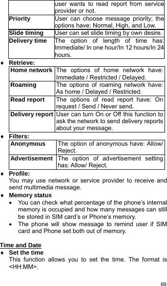   69user wants to read report from service provider or not. Priority  User can choose message priority; the options have: Normal, High, and Low. Slide timing  User can set slide timing by own desire.Delivery time  The option of length of time has: Immediate/ In one hour/In 12 hours/In 24 hours. ♦ Retrieve: Home network The options of home network have: Immediate / Restricted / Delayed. Roaming  The options of roaming network have: As home / Delayed / Restricted. Read report  The options of read report have: On request / Send / Never send. Delivery report User can turn On or Off this function to ask the network to send delivery reports about your message. ♦ Filters: Anonymous  The option of anonymous have: Allow/ Reject. Advertisement The option of advertisement setting has: Allow/ Reject. ♦ Profile: You may use network or service provider to receive and send multimedia message. ♦ Memory status •  You can check what percentage of the phone’s internal memory is occupied and how many messages can still be stored in SIM card’s or Phone’s memory. •  The phone will show message to remind user if SIM card and Phone set both out of memory.  Time and Date  ♦ Set the time This function allows you to set the time. The format is &lt;HH:MM&gt;. 
