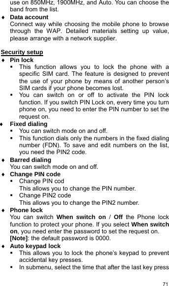   71use on 850MHz, 1900MHz, and Auto. You can choose the band from the list. ♦ Data account Connect way while choosing the mobile phone to browse through the WAP. Detailed materials setting up value, please arrange with a network supplier.  Security setup ♦ Pin lock   This function allows you to lock the phone with a specific SIM card. The feature is designed to prevent the use of your phone by means of another person’s SIM cards if your phone becomes lost.   You can switch on or off to activate the PIN lock function. If you switch PIN Lock on, every time you turn phone on, you need to enter the PIN number to set the request on. ♦ Fixed dialing   You can switch mode on and off.   This function dials only the numbers in the fixed dialing number (FDN). To save and edit numbers on the list, you need the PIN2 code. ♦ Barred dialing You can switch mode on and off. ♦ Change PIN code   Change PIN cod This allows you to change the PIN number.   Change PIN2 code  This allows you to change the PIN2 number. ♦ Phone lock You can switch When switch on /  Off the Phone lock function to protect your phone. If you select When switch on, you need enter the password to set the request on. [Note]: the default password is 0000. ♦ Auto keypad lock   This allows you to lock the phone’s keypad to prevent accidental key presses.   In submenu, select the time that after the last key press 
