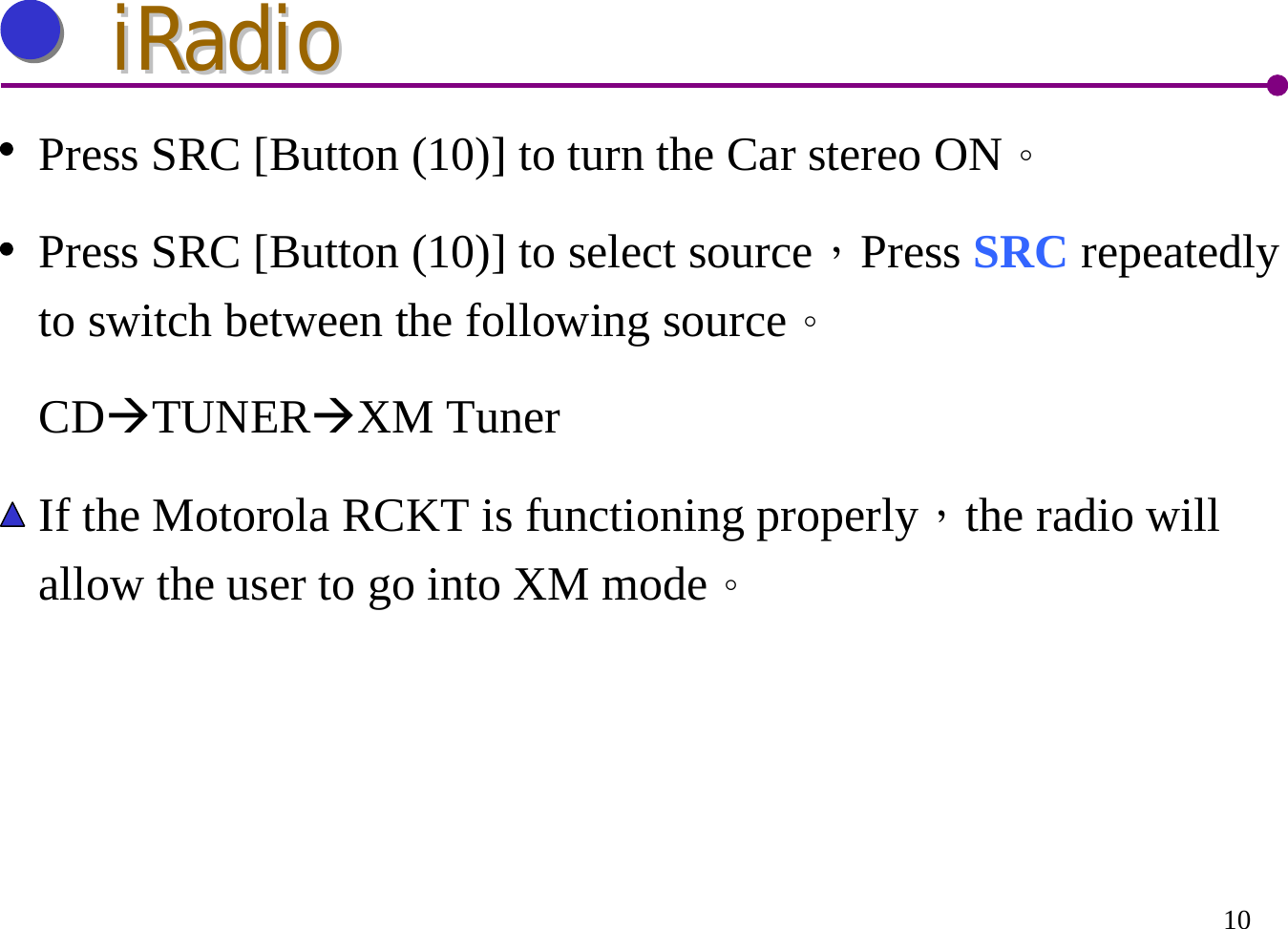 10iRadioiRadioPress SRC [Button (10)] to turn the Car stereo ON。Press SRC [Button (10)] to select source，Press SRC repeatedly to switch between the following source。CDÆTUNERÆXM TunerIf the Motorola RCKT is functioning properly，the radio will allow the user to go into XM mode。