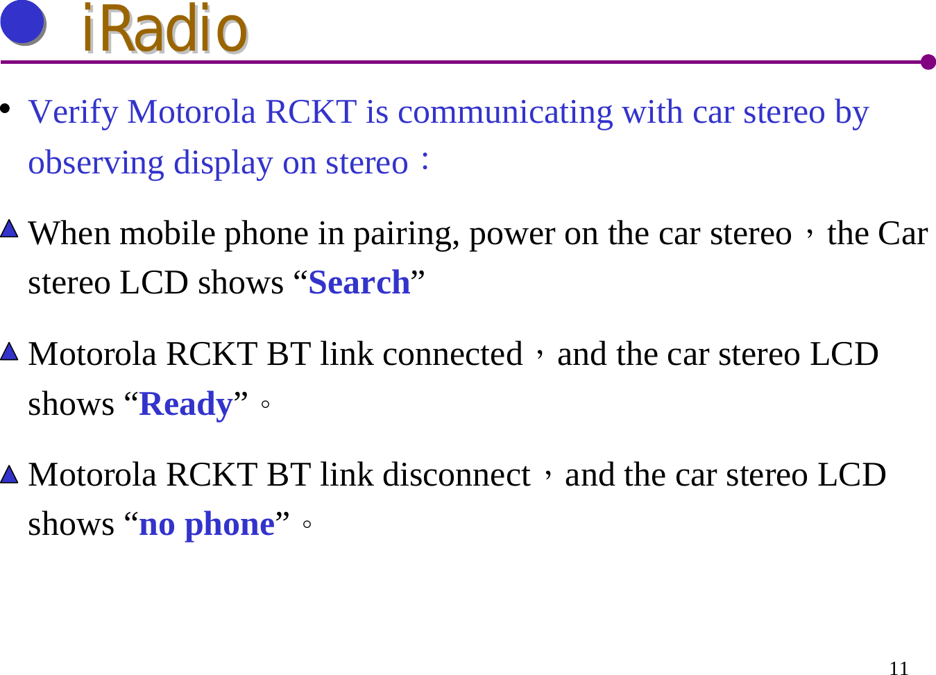 11iRadioiRadioVerify Motorola RCKT is communicating with car stereo by observing display on stereo：When mobile phone in pairing, power on the car stereo，the Car stereo LCD shows “Search”Motorola RCKT BT link connected，and the car stereo LCD shows “Ready”。Motorola RCKT BT link disconnect，and the car stereo LCD shows “no phone”。
