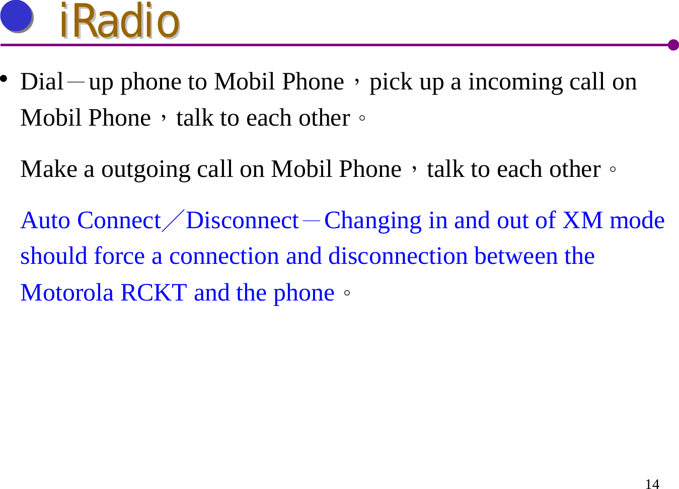 14Dial－up phone to Mobil Phone，pick up a incoming call on Mobil Phone，talk to each other。Make a outgoing call on Mobil Phone，talk to each other。Auto Connect／Disconnect－Changing in and out of XM mode should force a connection and disconnection between the Motorola RCKT and the phone。iRadioiRadio