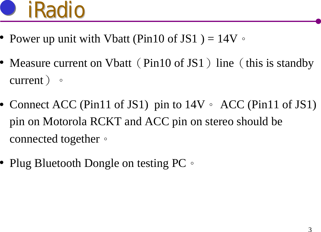 3iRadioiRadioPower up unit with Vbatt (Pin10 of JS1 ) = 14V。Measure current on Vbatt（Pin10 of JS1）line（this is standby current）。Connect ACC (Pin11 of JS1)  pin to 14V。ACC (Pin11 of JS1) pin on Motorola RCKT and ACC pin on stereo should be connected together。Plug Bluetooth Dongle on testing PC。