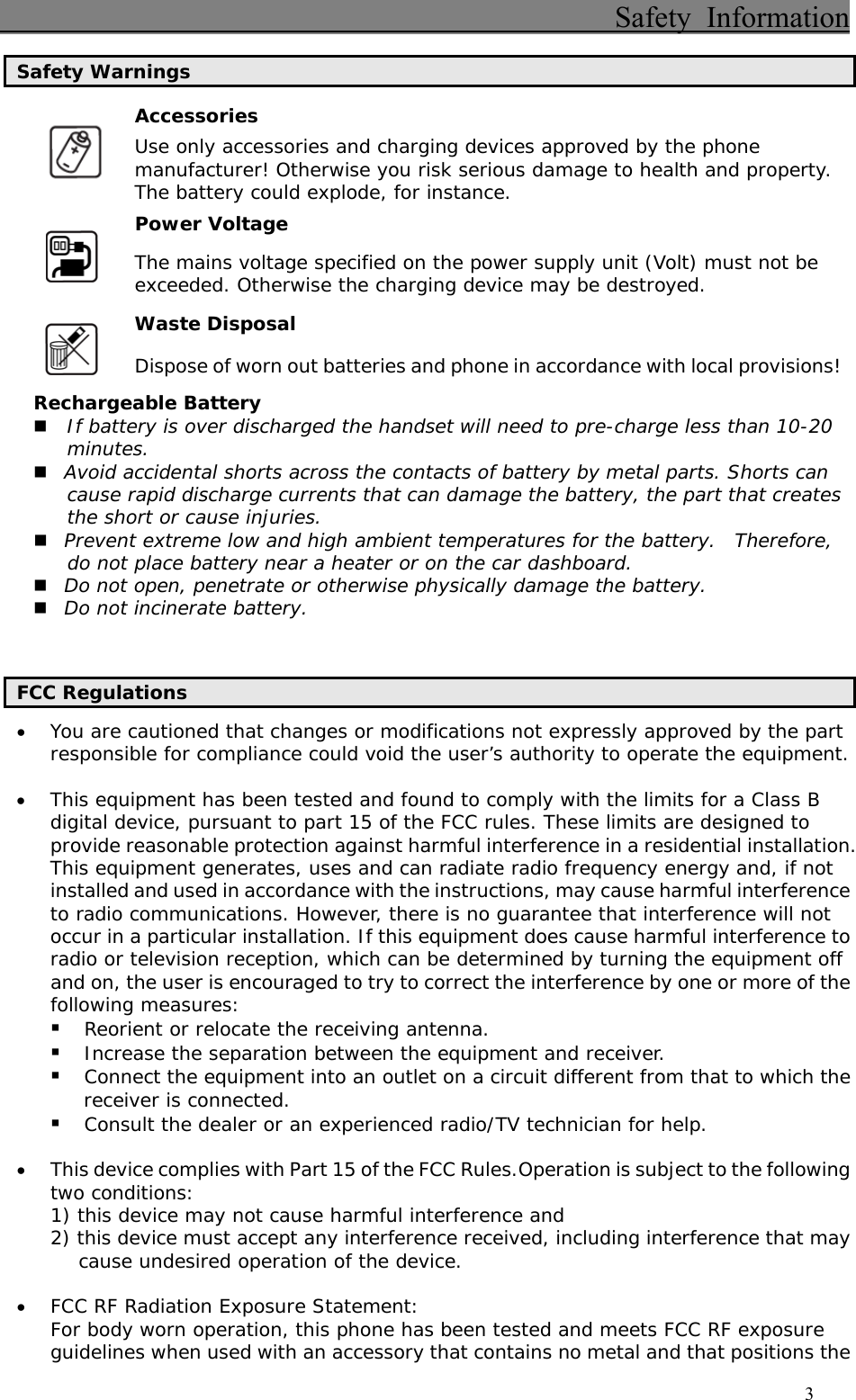                                          Safety Information                                    3 Safety Warnings Accessories  Use only accessories and charging devices approved by the phone manufacturer! Otherwise you risk serious damage to health and property. The battery could explode, for instance. Power Voltage  The mains voltage specified on the power supply unit (Volt) must not be exceeded. Otherwise the charging device may be destroyed. Waste Disposal  Dispose of worn out batteries and phone in accordance with local provisions! Rechargeable Battery  If battery is over discharged the handset will need to pre-charge less than 10-20 minutes.  Avoid accidental shorts across the contacts of battery by metal parts. Shorts can cause rapid discharge currents that can damage the battery, the part that creates the short or cause injuries.  Prevent extreme low and high ambient temperatures for the battery.  Therefore, do not place battery near a heater or on the car dashboard.  Do not open, penetrate or otherwise physically damage the battery.  Do not incinerate battery.   FCC Regulations • You are cautioned that changes or modifications not expressly approved by the part responsible for compliance could void the user’s authority to operate the equipment.  • This equipment has been tested and found to comply with the limits for a Class B digital device, pursuant to part 15 of the FCC rules. These limits are designed to provide reasonable protection against harmful interference in a residential installation. This equipment generates, uses and can radiate radio frequency energy and, if not installed and used in accordance with the instructions, may cause harmful interference to radio communications. However, there is no guarantee that interference will not occur in a particular installation. If this equipment does cause harmful interference to radio or television reception, which can be determined by turning the equipment off and on, the user is encouraged to try to correct the interference by one or more of the following measures:  Reorient or relocate the receiving antenna.  Increase the separation between the equipment and receiver.  Connect the equipment into an outlet on a circuit different from that to which the receiver is connected.  Consult the dealer or an experienced radio/TV technician for help.  • This device complies with Part 15 of the FCC Rules.Operation is subject to the following two conditions: 1) this device may not cause harmful interference and 2) this device must accept any interference received, including interference that may cause undesired operation of the device.  • FCC RF Radiation Exposure Statement: For body worn operation, this phone has been tested and meets FCC RF exposure guidelines when used with an accessory that contains no metal and that positions the 