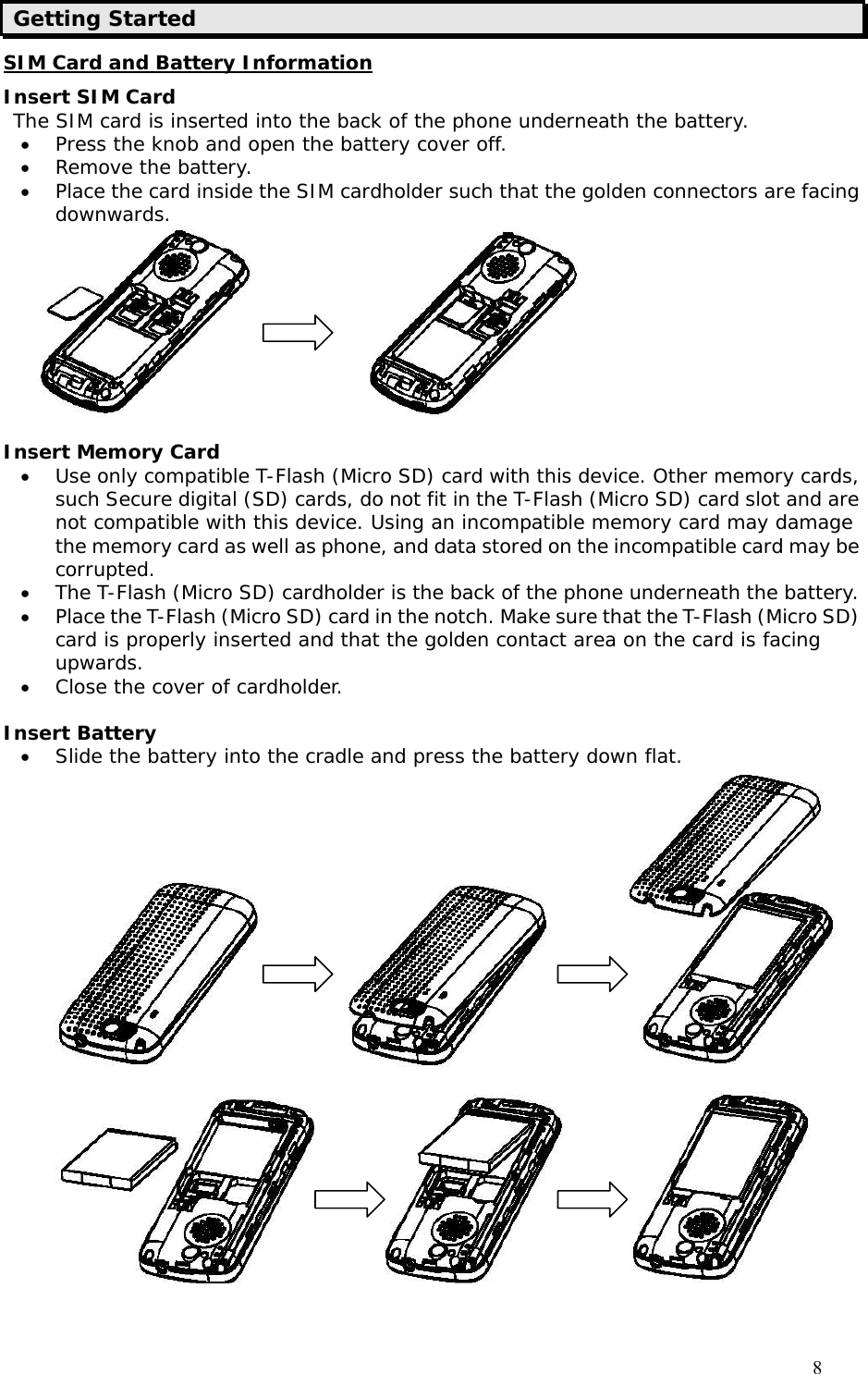                                     8 Getting Started SIM Card and Battery Information Insert SIM Card The SIM card is inserted into the back of the phone underneath the battery. • Press the knob and open the battery cover off.  • Remove the battery. • Place the card inside the SIM cardholder such that the golden connectors are facing downwards.                 Insert Memory Card • Use only compatible T-Flash (Micro SD) card with this device. Other memory cards, such Secure digital (SD) cards, do not fit in the T-Flash (Micro SD) card slot and are not compatible with this device. Using an incompatible memory card may damage the memory card as well as phone, and data stored on the incompatible card may be corrupted.  • The T-Flash (Micro SD) cardholder is the back of the phone underneath the battery.  • Place the T-Flash (Micro SD) card in the notch. Make sure that the T-Flash (Micro SD) card is properly inserted and that the golden contact area on the card is facing upwards. • Close the cover of cardholder.  Insert Battery • Slide the battery into the cradle and press the battery down flat.                                          