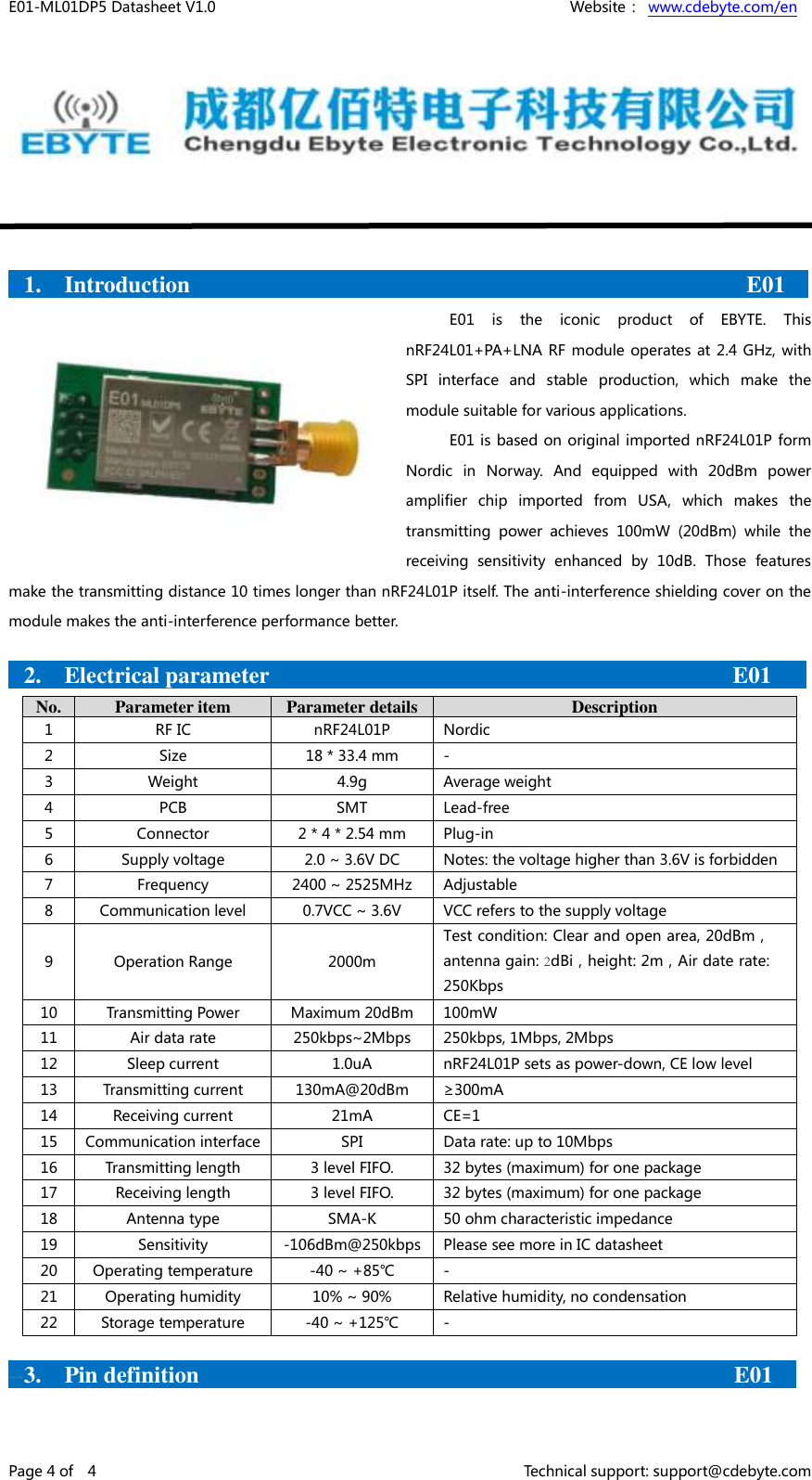 E01-ML01DP5 Datasheet V1.0    Website： www.cdebyte.com/en Page 4 of    4    Technical support: support@cdebyte.com --1.    Introduction                                                E01  E01  is  the  iconic  product  of  EBYTE.  This nRF24L01+PA+LNA RF module  operates at 2.4 GHz, with SPI  interface  and  stable  production,  which  make  the module suitable for various applications. E01 is based on original imported nRF24L01P form Nordic  in  Norway.  And  equipped  with  20dBm  power amplifier  chip  imported  from  USA,  which  makes  the transmitting  power  achieves  100mW  (20dBm)  while  the receiving  sensitivity  enhanced  by  10dB.  Those  features make the transmitting distance 10 times longer than nRF24L01P itself. The anti-interference shielding cover on the module makes the anti-interference performance better. --2.    Electrical parameter    E01 No. Parameter item Parameter details Description 1 RF IC nRF24L01P Nordic 2 Size 18 * 33.4 mm - 3 Weight 4.9g Average weight 4 PCB SMT Lead-free 5 Connector 2 * 4 * 2.54 mm Plug-in 6 Supply voltage 2.0 ~ 3.6V DC Notes: the voltage higher than 3.6V is forbidden 7 Frequency 2400 ~ 2525MHz Adjustable 8 Communication level 0.7VCC ~ 3.6V VCC refers to the supply voltage 9 Operation Range 2000m Test condition: Clear and open area, 20dBm， antenna gain: 2dBi，height: 2m，Air date rate: 250Kbps 10 Transmitting Power Maximum 20dBm 100mW 11 Air data rate 250kbps~2Mbps 250kbps, 1Mbps, 2Mbps 12 Sleep current 1.0uA nRF24L01P sets as power-down, CE low level 13 Transmitting current 130mA@20dBm ≥300mA 14 Receiving current 21mA CE=1 15 Communication interface SPI Data rate: up to 10Mbps 16 Transmitting length 3 level FIFO. 32 bytes (maximum) for one package 17 Receiving length 3 level FIFO. 32 bytes (maximum) for one package 18 Antenna type SMA-K 50 ohm characteristic impedance 19 Sensitivity -106dBm@250kbps Please see more in IC datasheet 20 Operating temperature -40 ~ +85℃ - 21 Operating humidity 10% ~ 90% Relative humidity, no condensation 22 Storage temperature -40 ~ +125℃ - --3.    Pin definition E01  