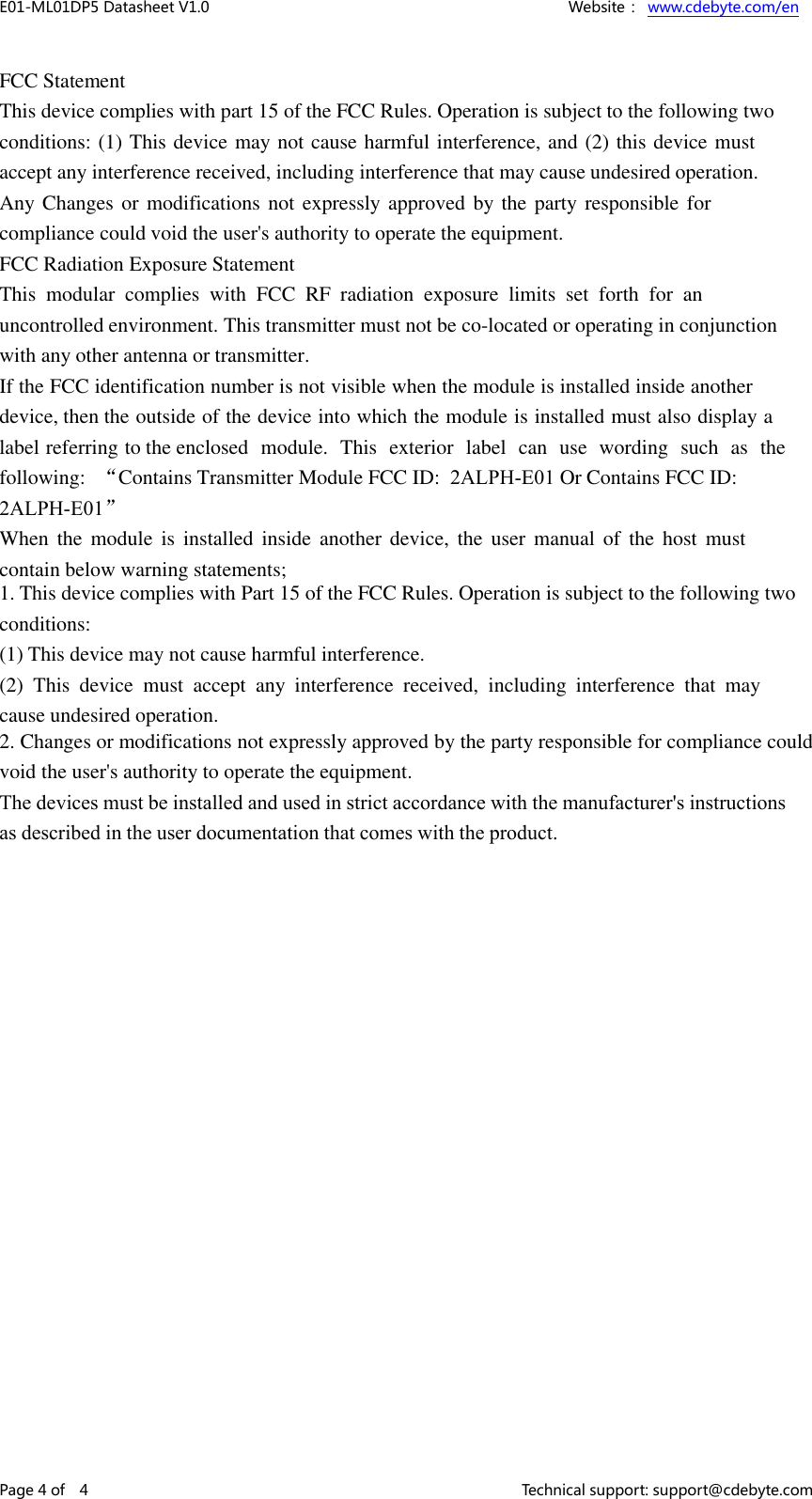 E01-ML01DP5 Datasheet V1.0    Website： www.cdebyte.com/en Page 4 of    4    Technical support: support@cdebyte.com FCC Statement This device complies with part 15 of the FCC Rules. Operation is subject to the following two conditions: (1) This device may not cause harmful interference, and (2) this device must accept any interference received, including interference that may cause undesired operation. Any Changes or modifications not expressly approved  by the party responsible for compliance could void the user&apos;s authority to operate the equipment. FCC Radiation Exposure Statement This  modular  complies  with  FCC  RF  radiation  exposure  limits  set  forth  for  an uncontrolled environment. This transmitter must not be co-located or operating in conjunction with any other antenna or transmitter.If the FCC identification number is not visible when the module is installed inside another device, then the outside of the device into which the module is installed must also display a label referring to the enclosed  module.  This  exterior  label  can use  wording  such  as  the following:  “Contains Transmitter Module FCC ID:  2ALPH-E01 Or Contains FCC ID:  2ALPH-E01” When the  module  is  installed  inside  another  device,  the  user  manual  of  the  host  must contain below warning statements; 1. This device complies with Part 15 of the FCC Rules. Operation is subject to the following twoconditions: (1) This device may not cause harmful interference. (2)  This  device  must  accept  any  interference  received,  including  interference  that  may cause undesired operation. 2. Changes or modifications not expressly approved by the party responsible for compliance couldvoid the user&apos;s authority to operate the equipment. The devices must be installed and used in strict accordance with the manufacturer&apos;s instructions as described in the user documentation that comes with the product.