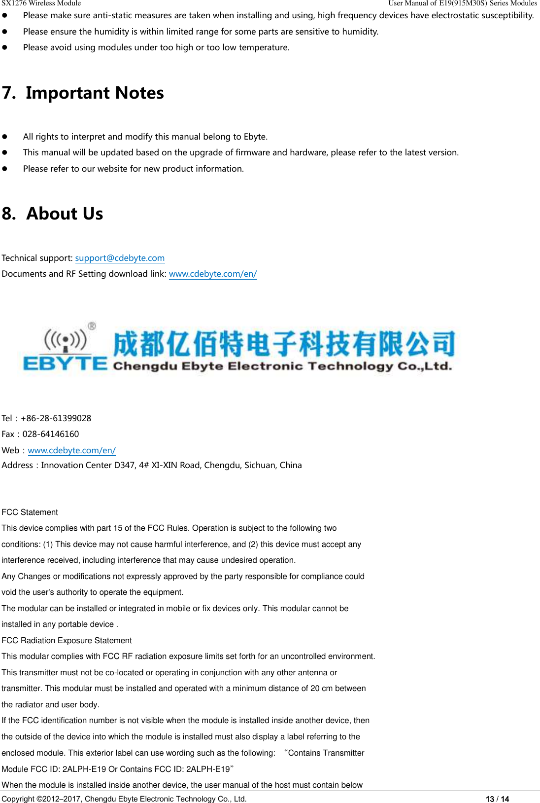 SX1276 Wireless Module                                                                                                                                                                User Manual of E19(915M30S) Series Modules Copyright ©2012–2017, Chengdu Ebyte Electronic Technology Co., Ltd.                                                                                                                            13 / 14  Please make sure anti-static measures are taken when installing and using, high frequency devices have electrostatic susceptibility.    Please ensure the humidity is within limited range for some parts are sensitive to humidity.    Please avoid using modules under too high or too low temperature. 7. Important Notes    All rights to interpret and modify this manual belong to Ebyte.  This manual will be updated based on the upgrade of firmware and hardware, please refer to the latest version.  Please refer to our website for new product information. 8. About Us Technical support: support@cdebyte.com Documents and RF Setting download link: www.cdebyte.com/en/                                                    Tel：+86-28-61399028     Fax：028-64146160                                                Web：www.cdebyte.com/en/ Address：Innovation Center D347, 4# XI-XIN Road, Chengdu, Sichuan, China       FCC Statement This device complies with part 15 of the FCC Rules. Operation is subject to the following two conditions: (1) This device may not cause harmful interference, and (2) this device must accept any interference received, including interference that may cause undesired operation. Any Changes or modifications not expressly approved by the party responsible for compliance could void the user&apos;s authority to operate the equipment. The modular can be installed or integrated in mobile or fix devices only. This modular cannot be installed in any portable device . FCC Radiation Exposure Statement This modular complies with FCC RF radiation exposure limits set forth for an uncontrolled environment. This transmitter must not be co-located or operating in conjunction with any other antenna or transmitter. This modular must be installed and operated with a minimum distance of 20 cm between the radiator and user body. If the FCC identification number is not visible when the module is installed inside another device, then the outside of the device into which the module is installed must also display a label referring to the enclosed module. This exterior label can use wording such as the following:  “Contains Transmitter Module FCC ID: 2ALPH-E19 Or Contains FCC ID: 2ALPH-E19” When the module is installed inside another device, the user manual of the host must contain below 