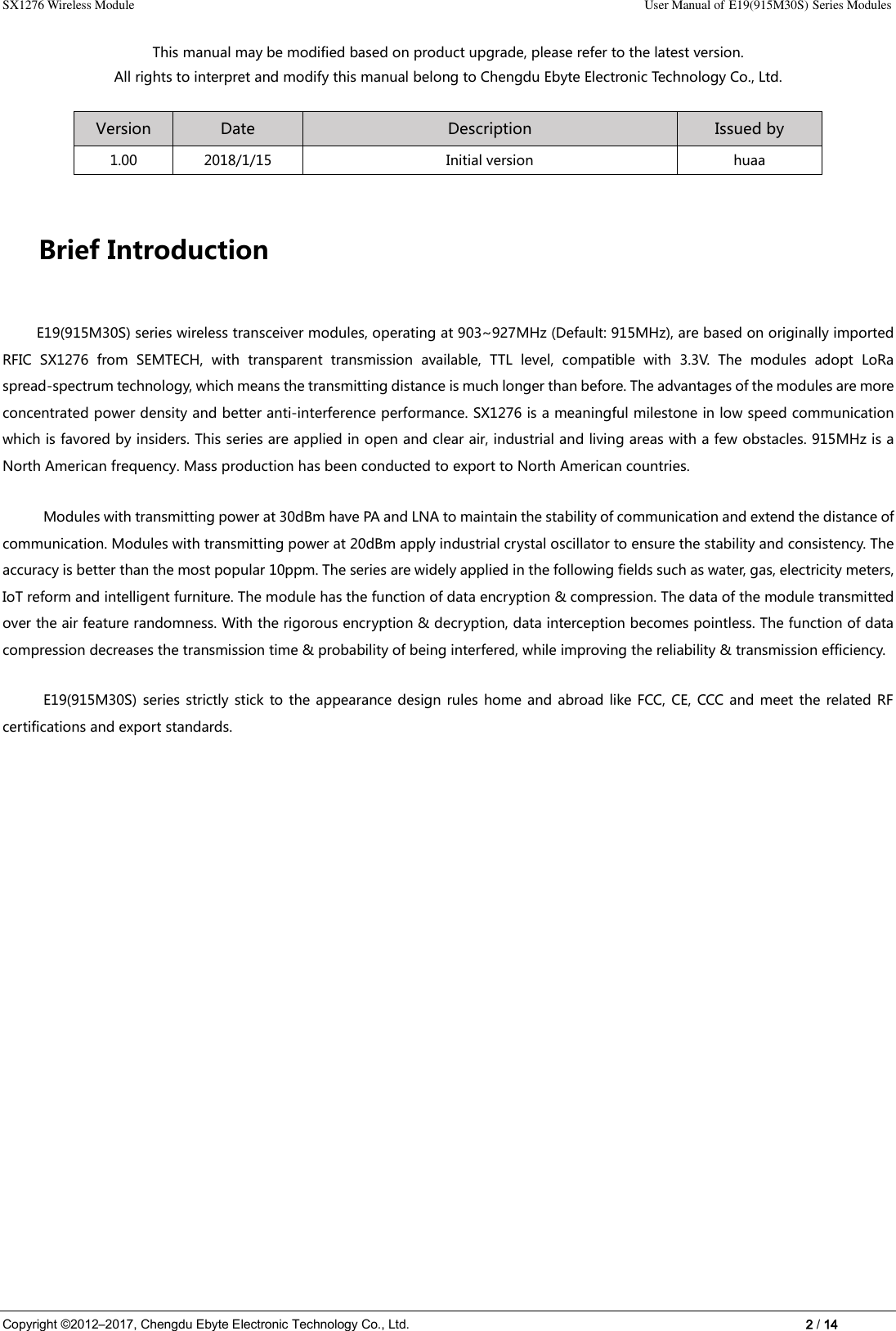 SX1276 Wireless Module    User Manual of E19(915M30S) Series Modules Copyright ©2012–2017, Chengdu Ebyte Electronic Technology Co., Ltd.    2 / 14 This manual may be modified based on product upgrade, please refer to the latest version. All rights to interpret and modify this manual belong to Chengdu Ebyte Electronic Technology Co., Ltd. Version Date Description Issued by 1.00 2018/1/15 Initial version huaa Brief Introduction E19(915M30S) series wireless transceiver modules, operating at 903~927MHz (Default: 915MHz), are based on originally imported RFIC  SX1276  from  SEMTECH,  with  transparent  transmission  available,  TTL  level,  compatible  with  3.3V.  The  modules  adopt  LoRa spread-spectrum technology, which means the transmitting distance is much longer than before. The advantages of the modules are more concentrated power density and better anti-interference performance. SX1276 is a meaningful milestone in low speed communication which is favored by insiders. This series are applied in open and clear air, industrial and living areas with a few obstacles. 915MHz is a North American frequency. Mass production has been conducted to export to North American countries. Modules with transmitting power at 30dBm have PA and LNA to maintain the stability of communication and extend the distance of communication. Modules with transmitting power at 20dBm apply industrial crystal oscillator to ensure the stability and consistency. The accuracy is better than the most popular 10ppm. The series are widely applied in the following fields such as water, gas, electricity meters, IoT reform and intelligent furniture. The module has the function of data encryption &amp; compression. The data of the module transmitted over the air feature randomness. With the rigorous encryption &amp; decryption, data interception becomes pointless. The function of data compression decreases the transmission time &amp; probability of being interfered, while improving the reliability &amp; transmission efficiency. E19(915M30S)  series strictly stick to the appearance design rules  home and abroad like  FCC, CE,  CCC and  meet the  related RF certifications and export standards. 